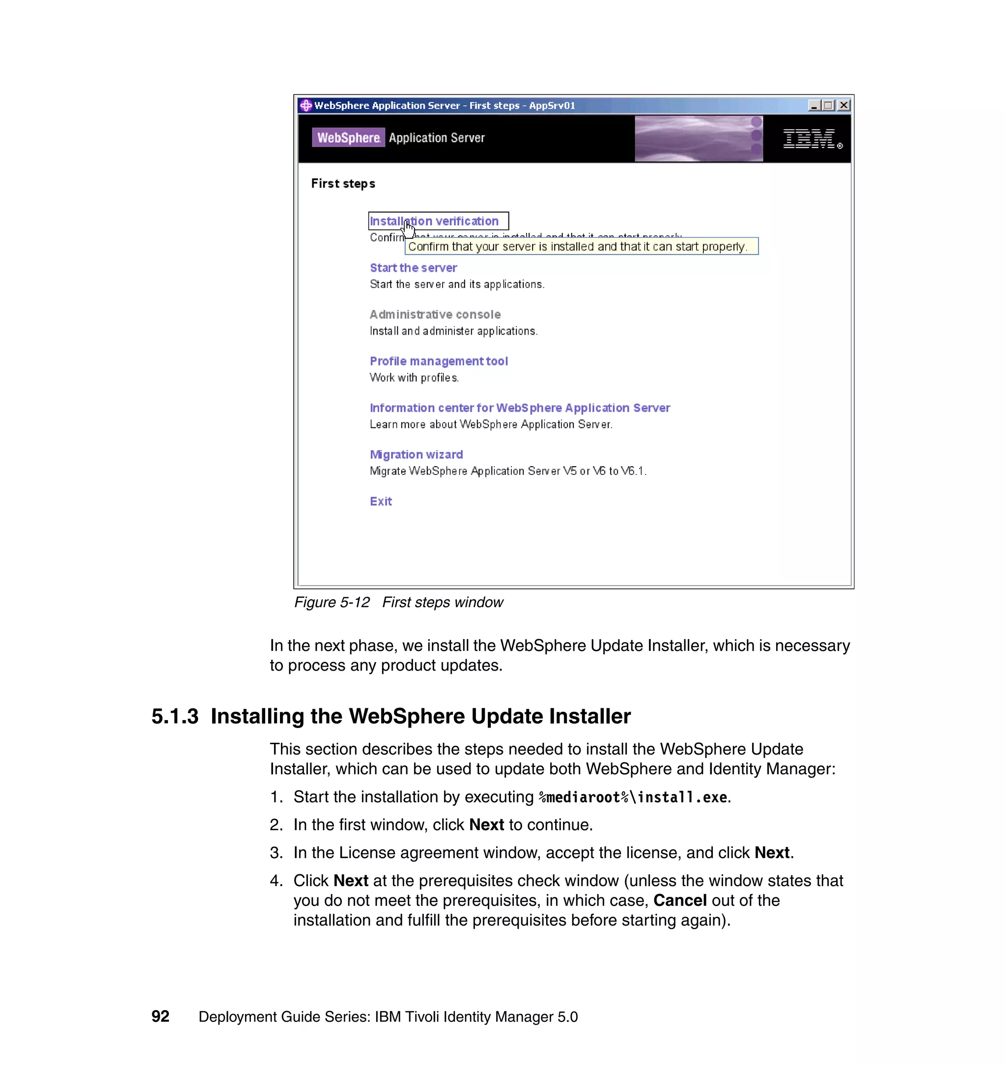Figure 5-12 First steps window

               In the next phase, we install the WebSphere Update Installer, which is necessary
               to process any product updates.


5.1.3 Installing the WebSphere Update Installer
               This section describes the steps needed to install the WebSphere Update
               Installer, which can be used to update both WebSphere and Identity Manager:
               1. Start the installation by executing %mediaroot%install.exe.
               2. In the first window, click Next to continue.
               3. In the License agreement window, accept the license, and click Next.
               4. Click Next at the prerequisites check window (unless the window states that
                  you do not meet the prerequisites, in which case, Cancel out of the
                  installation and fulfill the prerequisites before starting again).




92   Deployment Guide Series: IBM Tivoli Identity Manager 5.0
 