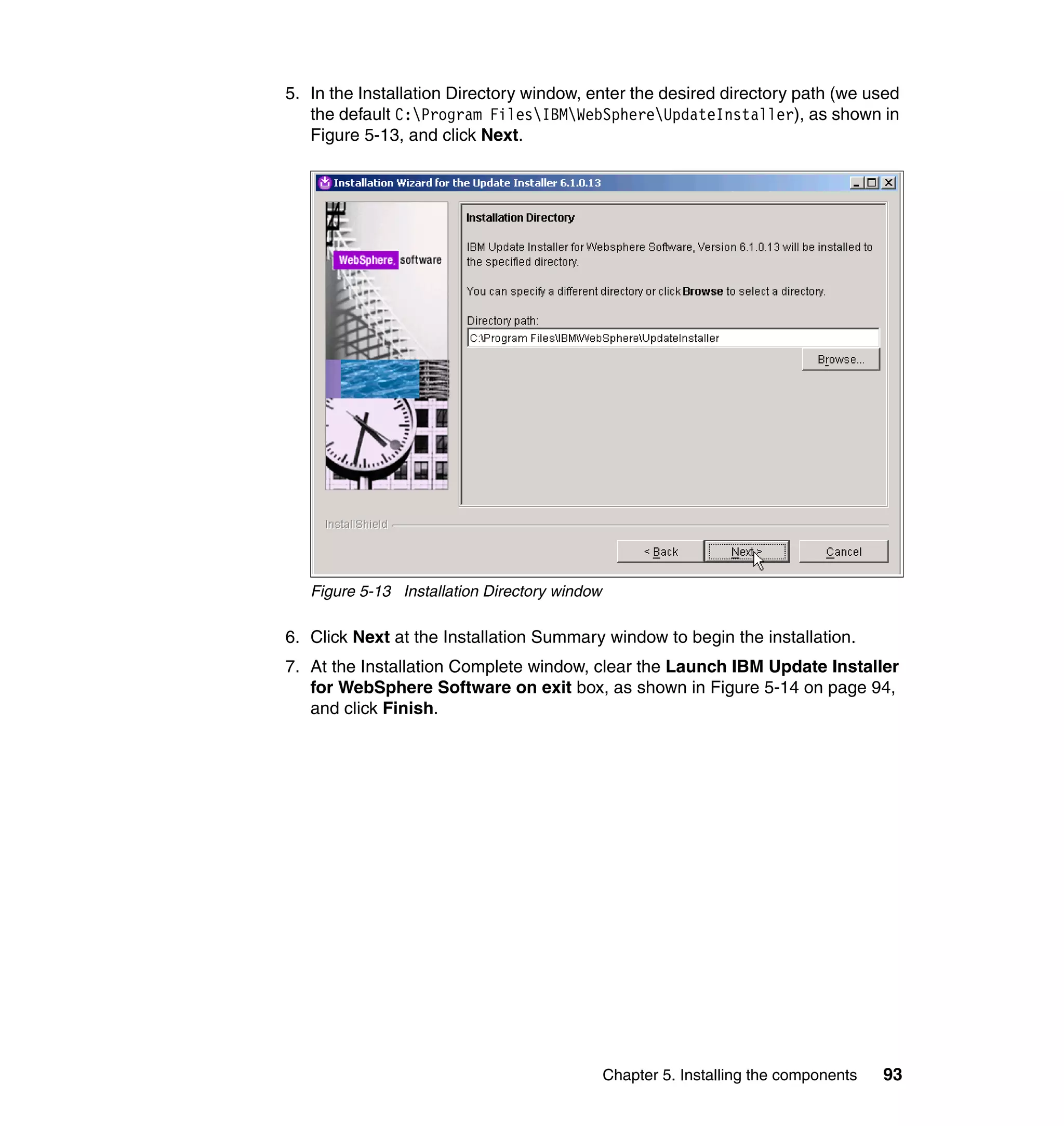 5. In the Installation Directory window, enter the desired directory path (we used
   the default C:Program FilesIBMWebSphereUpdateInstaller), as shown in
   Figure 5-13, and click Next.




   Figure 5-13 Installation Directory window

6. Click Next at the Installation Summary window to begin the installation.
7. At the Installation Complete window, clear the Launch IBM Update Installer
   for WebSphere Software on exit box, as shown in Figure 5-14 on page 94,
   and click Finish.




                                               Chapter 5. Installing the components   93
 