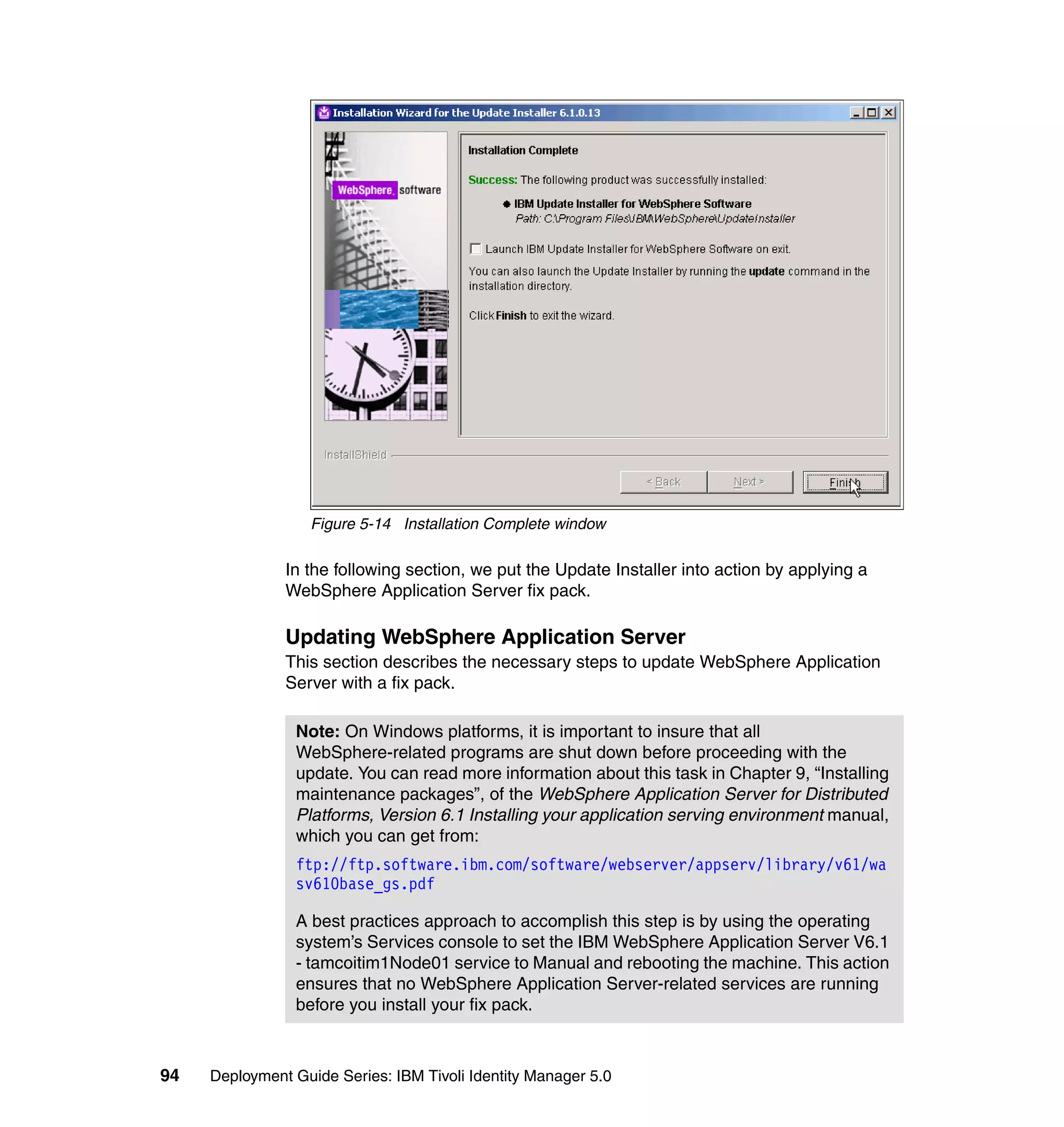 Figure 5-14 Installation Complete window

               In the following section, we put the Update Installer into action by applying a
               WebSphere Application Server fix pack.

               Updating WebSphere Application Server
               This section describes the necessary steps to update WebSphere Application
               Server with a fix pack.

                Note: On Windows platforms, it is important to insure that all
                WebSphere-related programs are shut down before proceeding with the
                update. You can read more information about this task in Chapter 9, “Installing
                maintenance packages”, of the WebSphere Application Server for Distributed
                Platforms, Version 6.1 Installing your application serving environment manual,
                which you can get from:
                ftp://ftp.software.ibm.com/software/webserver/appserv/library/v61/wa
                sv610base_gs.pdf

                A best practices approach to accomplish this step is by using the operating
                system’s Services console to set the IBM WebSphere Application Server V6.1
                - tamcoitim1Node01 service to Manual and rebooting the machine. This action
                ensures that no WebSphere Application Server-related services are running
                before you install your fix pack.



94   Deployment Guide Series: IBM Tivoli Identity Manager 5.0
 