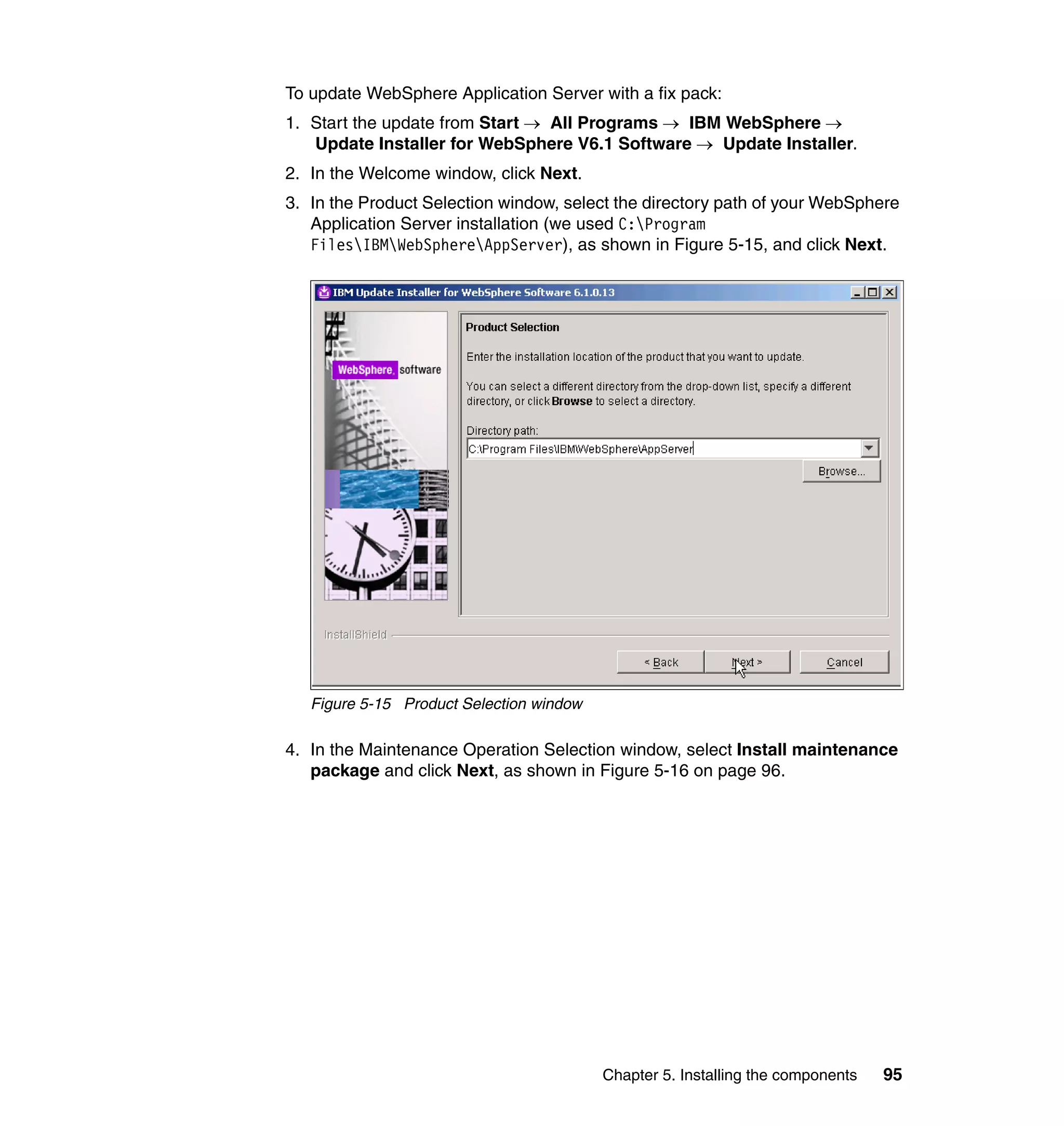 To update WebSphere Application Server with a fix pack:
1. Start the update from Start → All Programs → IBM WebSphere →
   Update Installer for WebSphere V6.1 Software → Update Installer.
2. In the Welcome window, click Next.
3. In the Product Selection window, select the directory path of your WebSphere
   Application Server installation (we used C:Program
   FilesIBMWebSphereAppServer), as shown in Figure 5-15, and click Next.




   Figure 5-15 Product Selection window

4. In the Maintenance Operation Selection window, select Install maintenance
   package and click Next, as shown in Figure 5-16 on page 96.




                                          Chapter 5. Installing the components   95
 