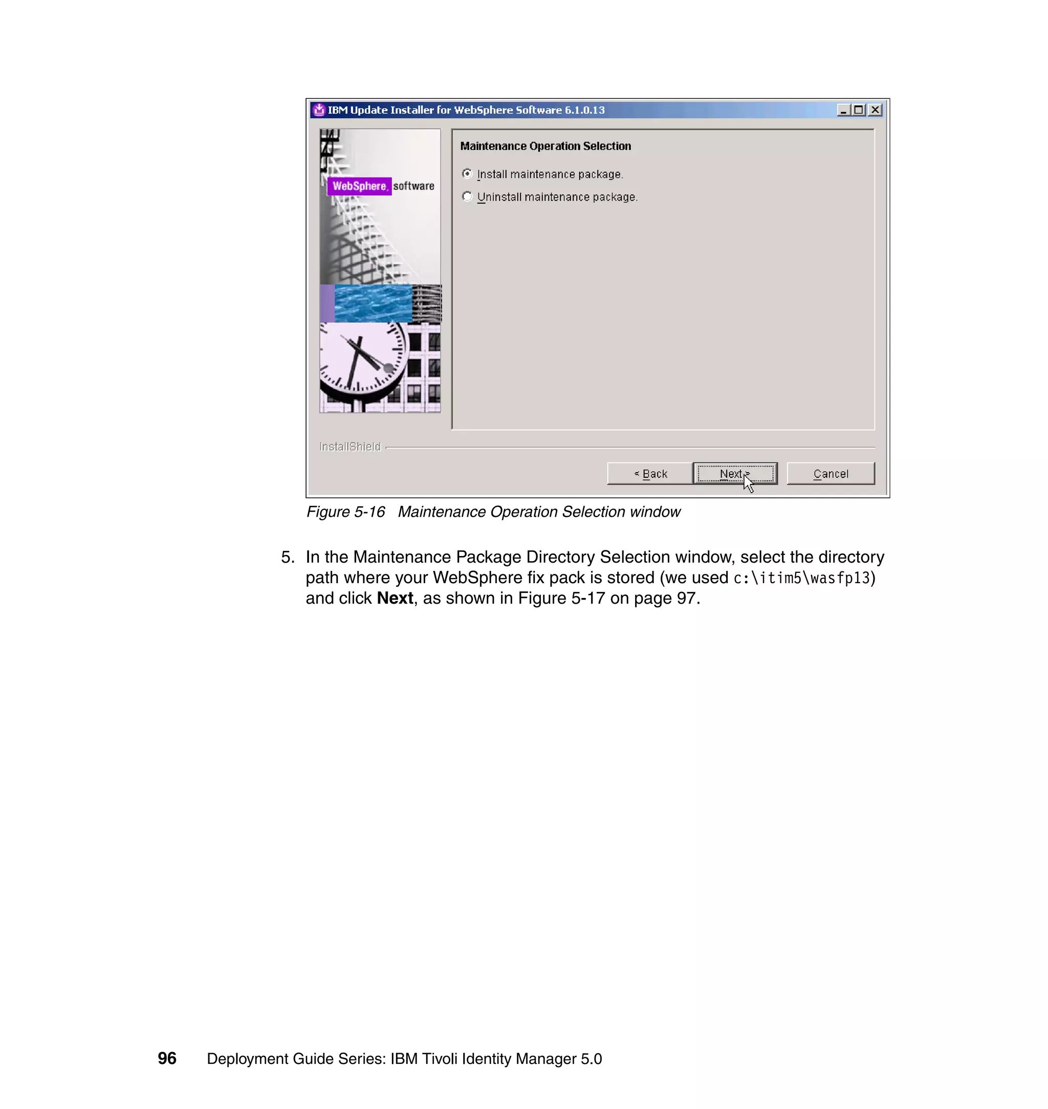 Figure 5-16 Maintenance Operation Selection window

               5. In the Maintenance Package Directory Selection window, select the directory
                  path where your WebSphere fix pack is stored (we used c:itim5wasfp13)
                  and click Next, as shown in Figure 5-17 on page 97.




96   Deployment Guide Series: IBM Tivoli Identity Manager 5.0
 