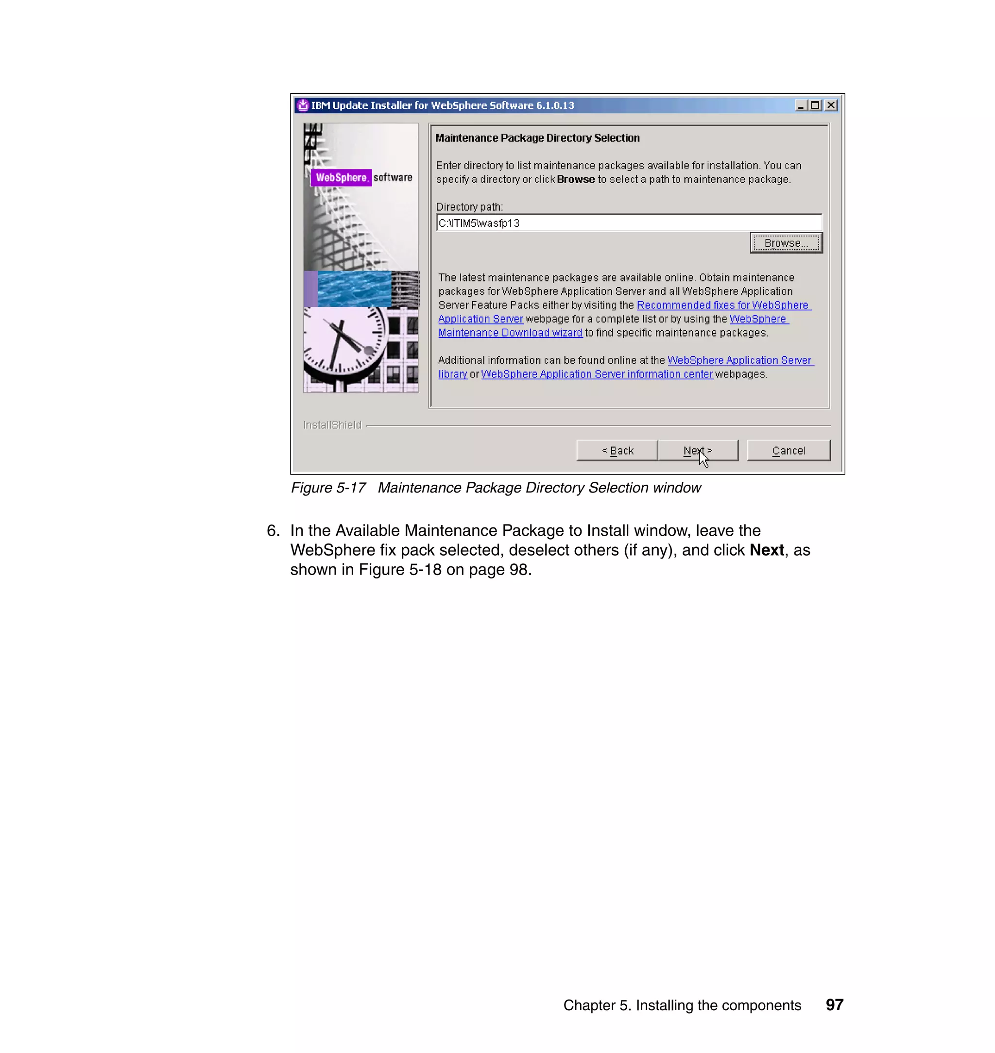 Figure 5-17 Maintenance Package Directory Selection window

6. In the Available Maintenance Package to Install window, leave the
   WebSphere fix pack selected, deselect others (if any), and click Next, as
   shown in Figure 5-18 on page 98.




                                         Chapter 5. Installing the components   97
 