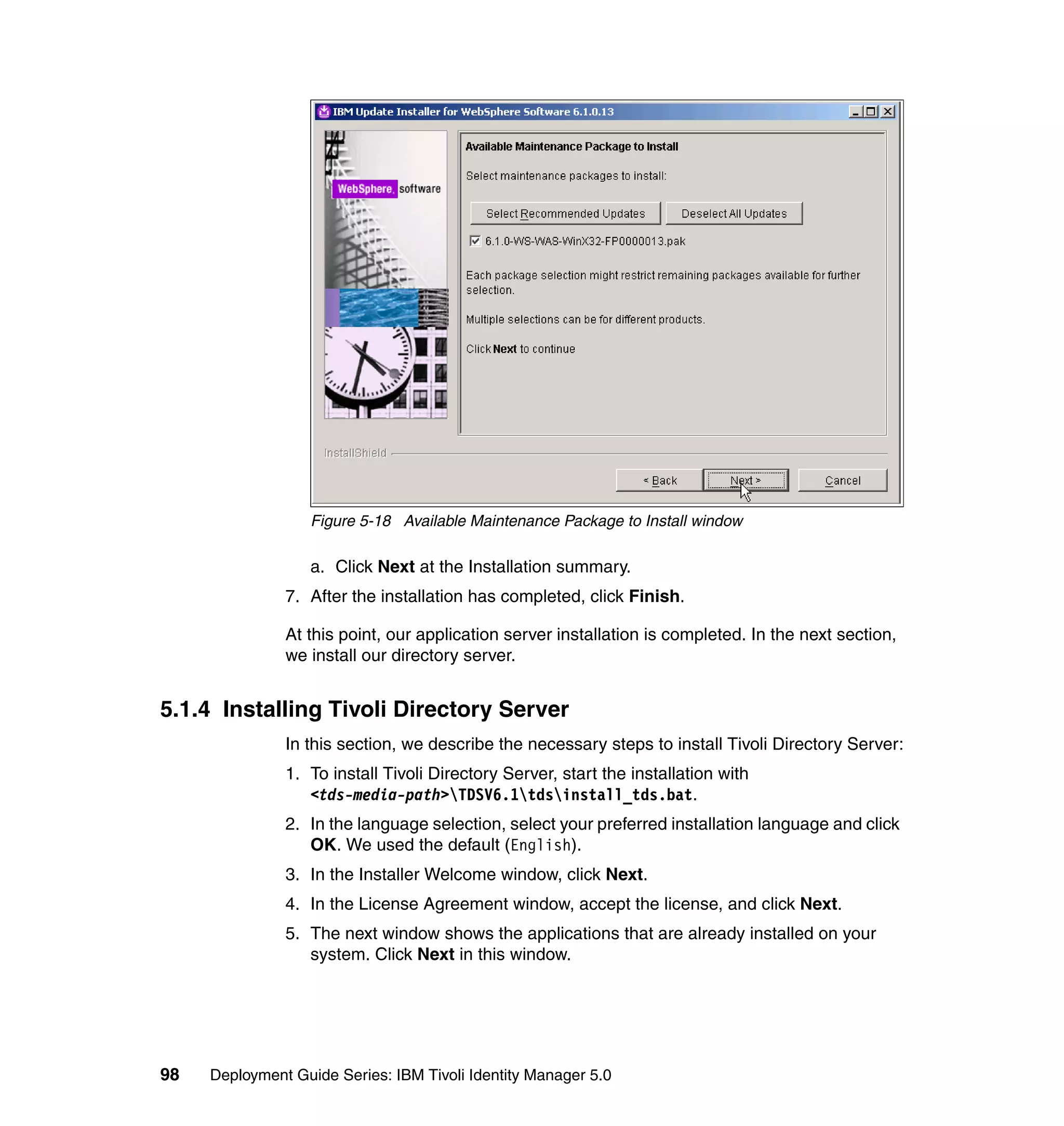 Figure 5-18 Available Maintenance Package to Install window

                   a. Click Next at the Installation summary.
               7. After the installation has completed, click Finish.

               At this point, our application server installation is completed. In the next section,
               we install our directory server.


5.1.4 Installing Tivoli Directory Server
               In this section, we describe the necessary steps to install Tivoli Directory Server:
               1. To install Tivoli Directory Server, start the installation with
                  <tds-media-path>TDSV6.1tdsinstall_tds.bat.
               2. In the language selection, select your preferred installation language and click
                  OK. We used the default (English).
               3. In the Installer Welcome window, click Next.
               4. In the License Agreement window, accept the license, and click Next.
               5. The next window shows the applications that are already installed on your
                  system. Click Next in this window.




98   Deployment Guide Series: IBM Tivoli Identity Manager 5.0
 