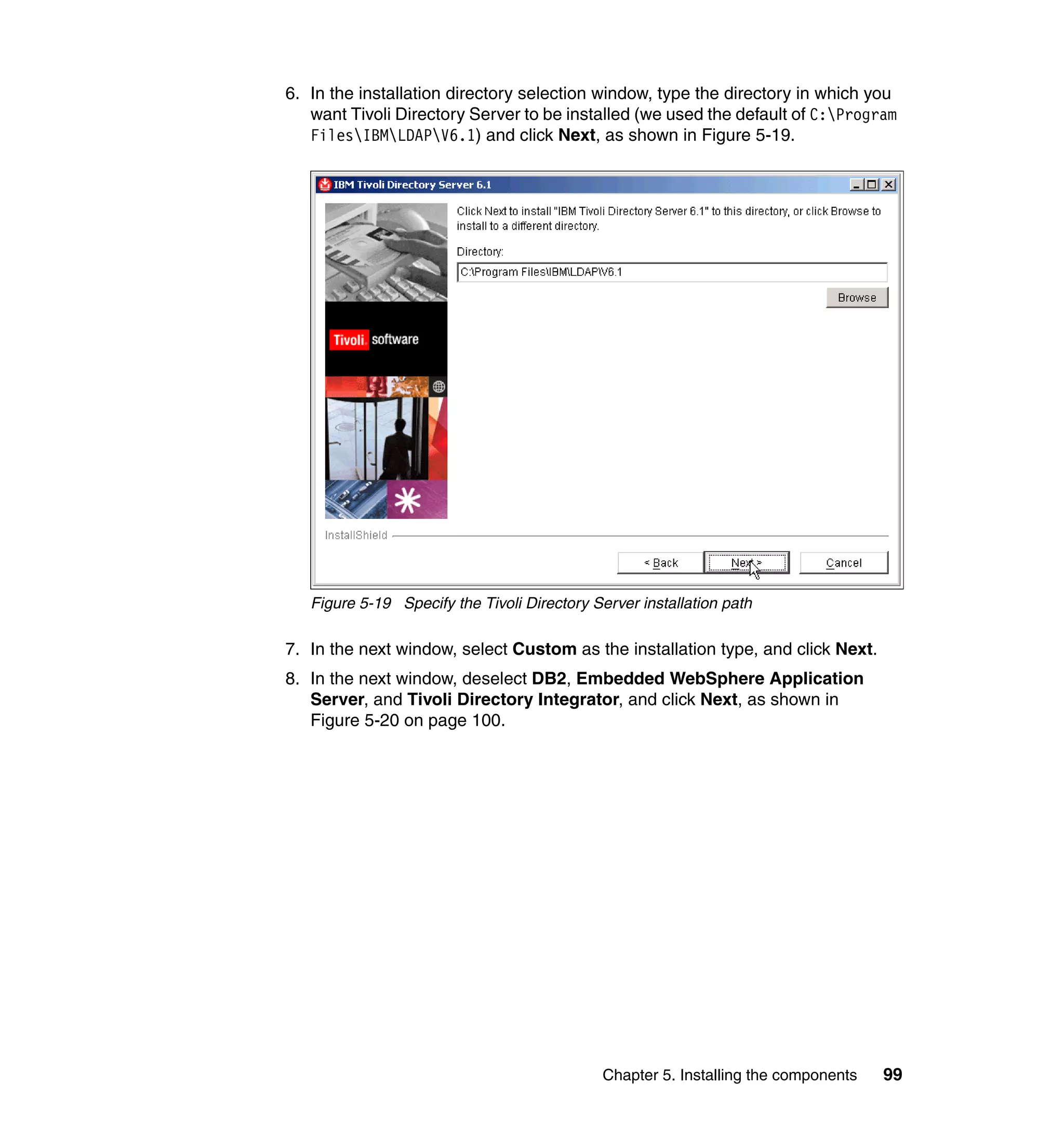6. In the installation directory selection window, type the directory in which you
   want Tivoli Directory Server to be installed (we used the default of C:Program
   FilesIBMLDAPV6.1) and click Next, as shown in Figure 5-19.




   Figure 5-19 Specify the Tivoli Directory Server installation path

7. In the next window, select Custom as the installation type, and click Next.
8. In the next window, deselect DB2, Embedded WebSphere Application
   Server, and Tivoli Directory Integrator, and click Next, as shown in
   Figure 5-20 on page 100.




                                              Chapter 5. Installing the components   99
 
