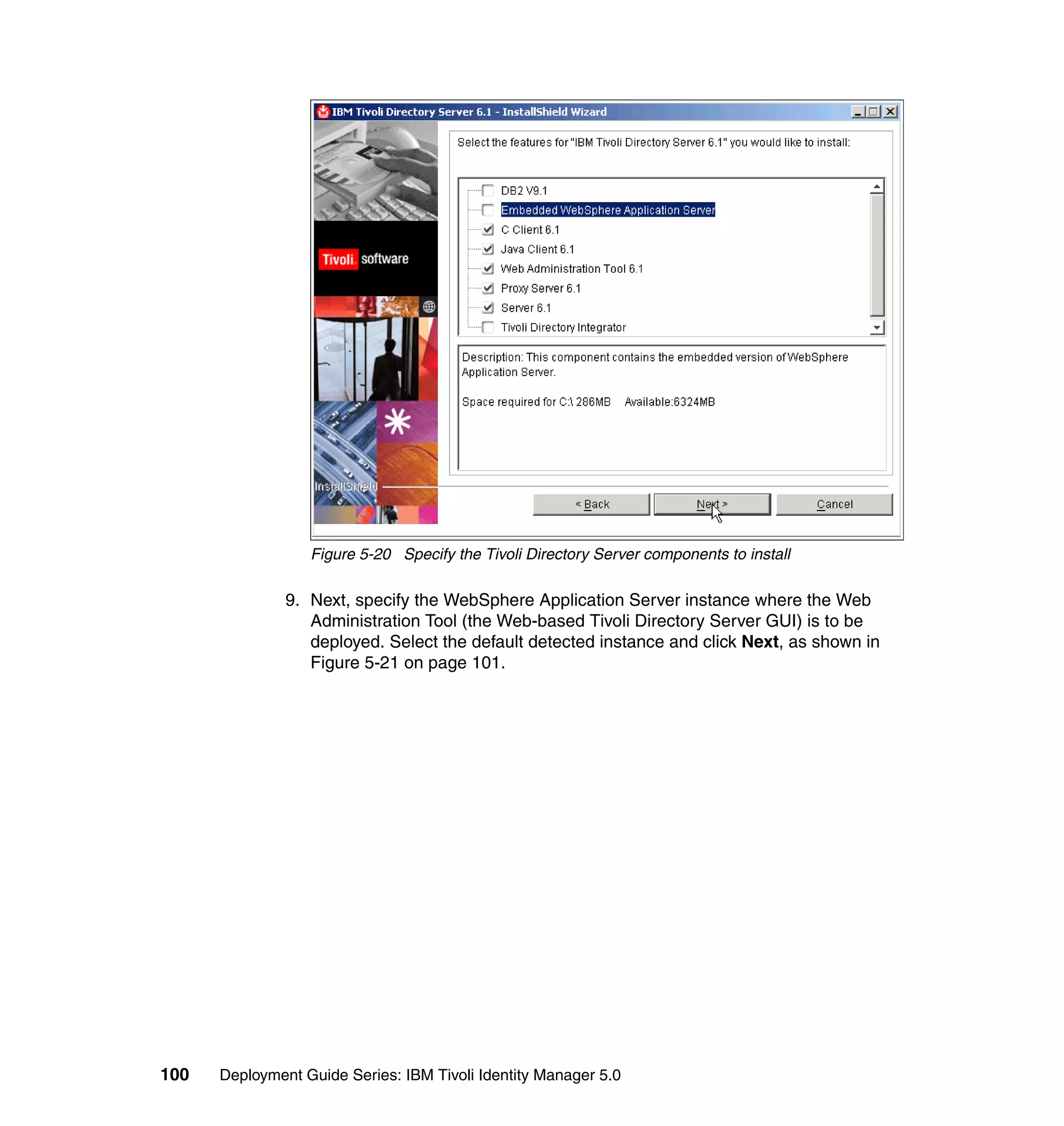 Figure 5-20 Specify the Tivoli Directory Server components to install

               9. Next, specify the WebSphere Application Server instance where the Web
                  Administration Tool (the Web-based Tivoli Directory Server GUI) is to be
                  deployed. Select the default detected instance and click Next, as shown in
                  Figure 5-21 on page 101.




100   Deployment Guide Series: IBM Tivoli Identity Manager 5.0
 