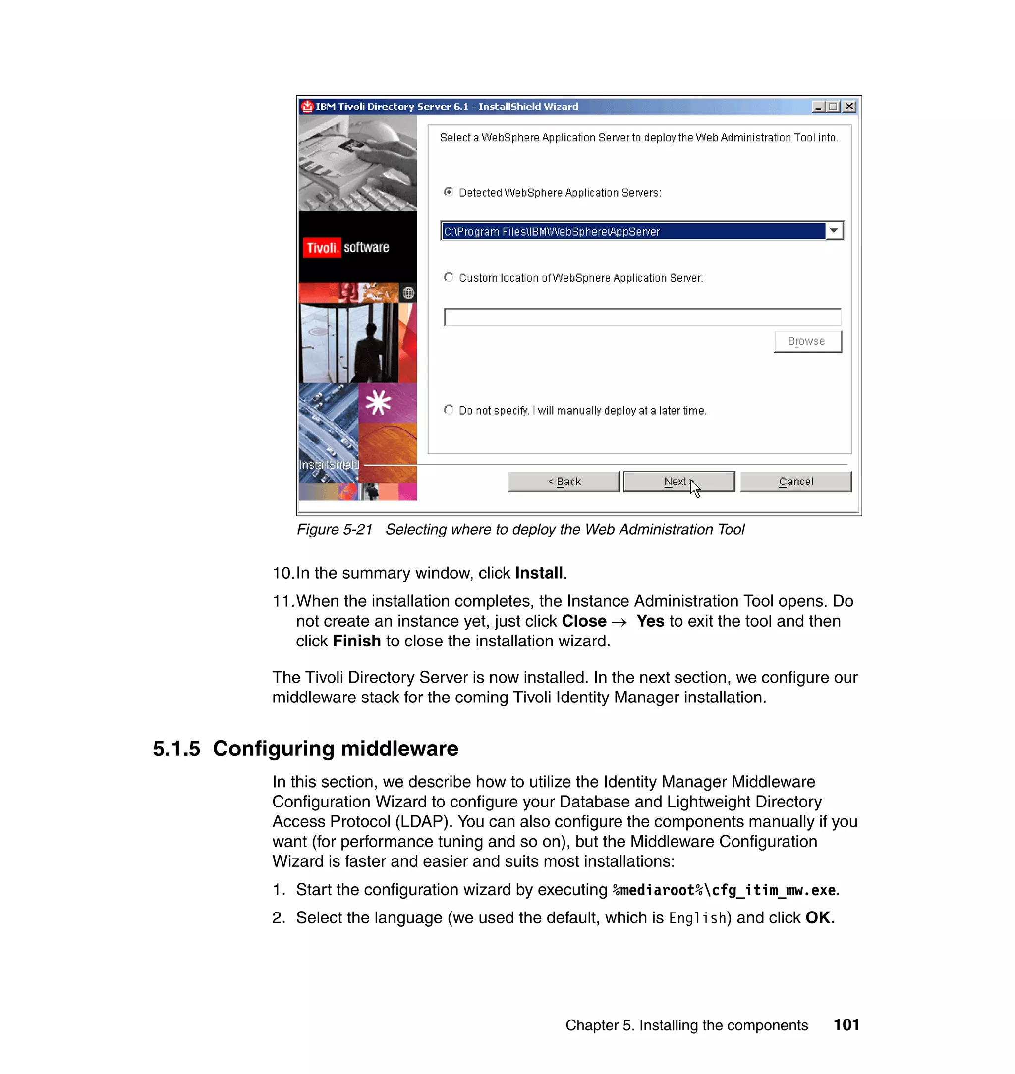 Figure 5-21 Selecting where to deploy the Web Administration Tool

          10.In the summary window, click Install.
          11.When the installation completes, the Instance Administration Tool opens. Do
             not create an instance yet, just click Close → Yes to exit the tool and then
             click Finish to close the installation wizard.

          The Tivoli Directory Server is now installed. In the next section, we configure our
          middleware stack for the coming Tivoli Identity Manager installation.


5.1.5 Configuring middleware
          In this section, we describe how to utilize the Identity Manager Middleware
          Configuration Wizard to configure your Database and Lightweight Directory
          Access Protocol (LDAP). You can also configure the components manually if you
          want (for performance tuning and so on), but the Middleware Configuration
          Wizard is faster and easier and suits most installations:
          1. Start the configuration wizard by executing %mediaroot%cfg_itim_mw.exe.
          2. Select the language (we used the default, which is English) and click OK.




                                                    Chapter 5. Installing the components   101
 