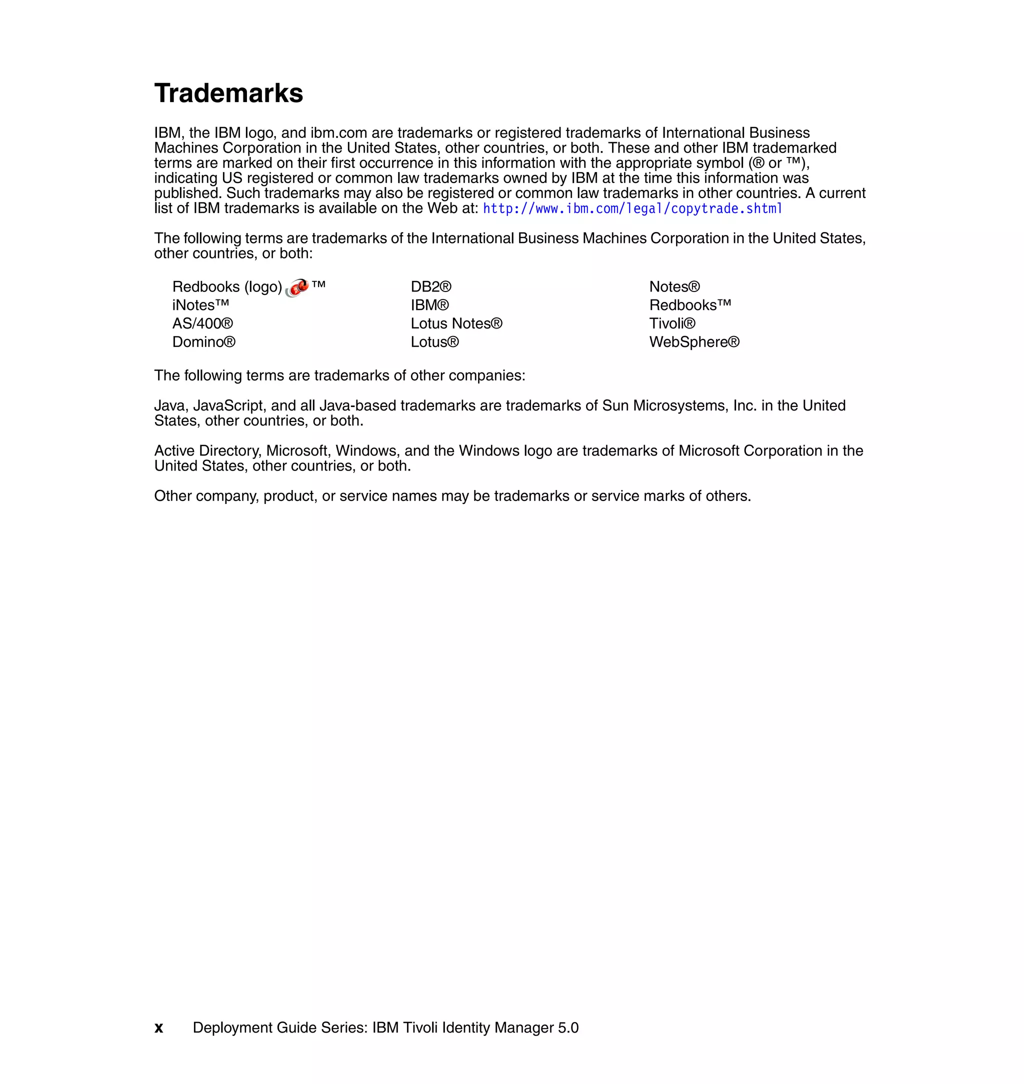 Trademarks
IBM, the IBM logo, and ibm.com are trademarks or registered trademarks of International Business
Machines Corporation in the United States, other countries, or both. These and other IBM trademarked
terms are marked on their first occurrence in this information with the appropriate symbol (® or ™),
indicating US registered or common law trademarks owned by IBM at the time this information was
published. Such trademarks may also be registered or common law trademarks in other countries. A current
list of IBM trademarks is available on the Web at: http://www.ibm.com/legal/copytrade.shtml

The following terms are trademarks of the International Business Machines Corporation in the United States,
other countries, or both:

    Redbooks (logo)    ™              DB2®                                Notes®
    iNotes™                           IBM®                                Redbooks™
    AS/400®                           Lotus Notes®                        Tivoli®
    Domino®                           Lotus®                              WebSphere®

The following terms are trademarks of other companies:

Java, JavaScript, and all Java-based trademarks are trademarks of Sun Microsystems, Inc. in the United
States, other countries, or both.

Active Directory, Microsoft, Windows, and the Windows logo are trademarks of Microsoft Corporation in the
United States, other countries, or both.

Other company, product, or service names may be trademarks or service marks of others.




x     Deployment Guide Series: IBM Tivoli Identity Manager 5.0
 