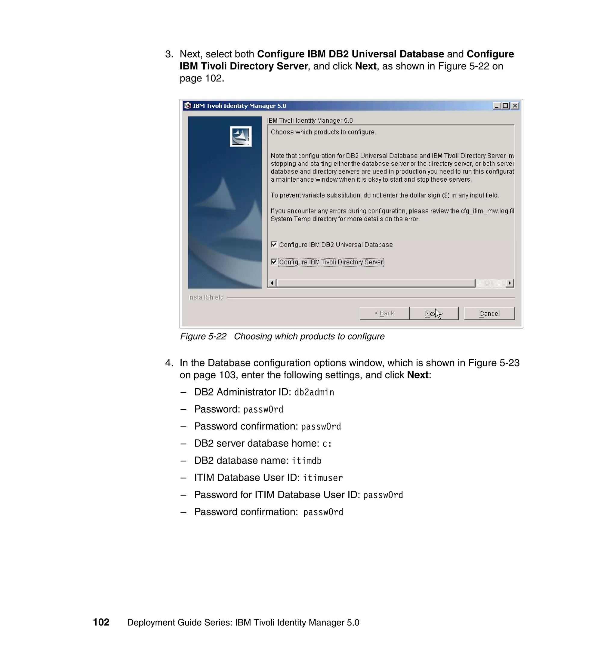3. Next, select both Configure IBM DB2 Universal Database and Configure
                  IBM Tivoli Directory Server, and click Next, as shown in Figure 5-22 on
                  page 102.




                  Figure 5-22 Choosing which products to configure

               4. In the Database configuration options window, which is shown in Figure 5-23
                  on page 103, enter the following settings, and click Next:
                  – DB2 Administrator ID: db2admin
                  – Password: passw0rd
                  – Password confirmation: passw0rd
                  – DB2 server database home: c:
                  – DB2 database name: itimdb
                  – ITIM Database User ID: itimuser
                  – Password for ITIM Database User ID: passw0rd
                  – Password confirmation: passw0rd




102   Deployment Guide Series: IBM Tivoli Identity Manager 5.0
 