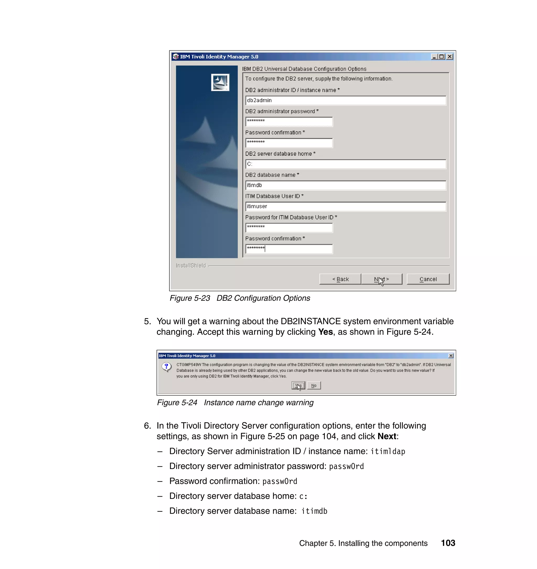 Figure 5-23 DB2 Configuration Options

5. You will get a warning about the DB2INSTANCE system environment variable
   changing. Accept this warning by clicking Yes, as shown in Figure 5-24.




   Figure 5-24 Instance name change warning

6. In the Tivoli Directory Server configuration options, enter the following
   settings, as shown in Figure 5-25 on page 104, and click Next:
   – Directory Server administration ID / instance name: itimldap
   – Directory server administrator password: passw0rd
   – Password confirmation: passw0rd
   – Directory server database home: c:
   – Directory server database name: itimdb


                                         Chapter 5. Installing the components   103
 