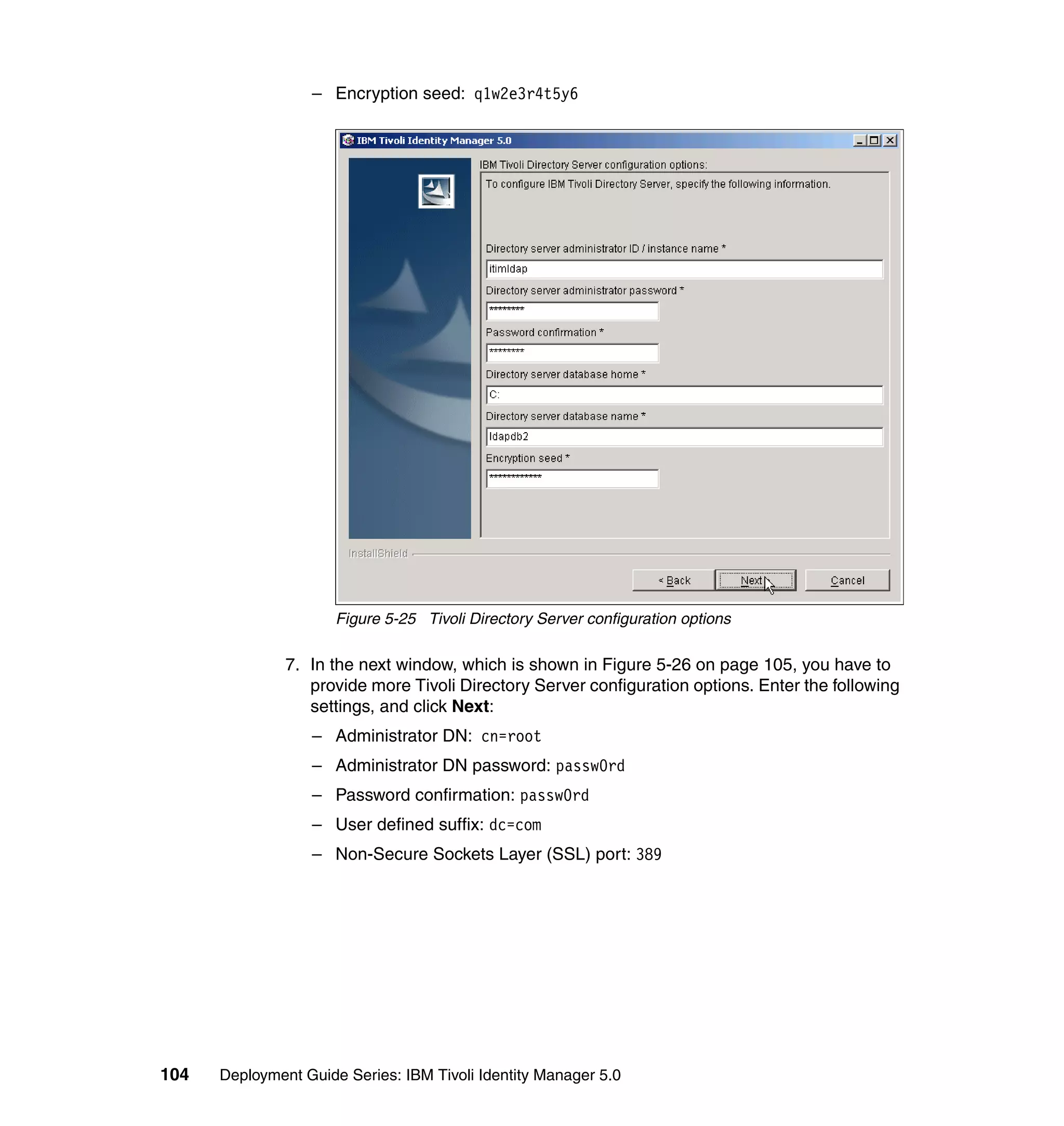 – Encryption seed: q1w2e3r4t5y6




                      Figure 5-25 Tivoli Directory Server configuration options

               7. In the next window, which is shown in Figure 5-26 on page 105, you have to
                  provide more Tivoli Directory Server configuration options. Enter the following
                  settings, and click Next:
                  – Administrator DN: cn=root
                  – Administrator DN password: passw0rd
                  – Password confirmation: passw0rd
                  – User defined suffix: dc=com
                  – Non-Secure Sockets Layer (SSL) port: 389




104   Deployment Guide Series: IBM Tivoli Identity Manager 5.0
 