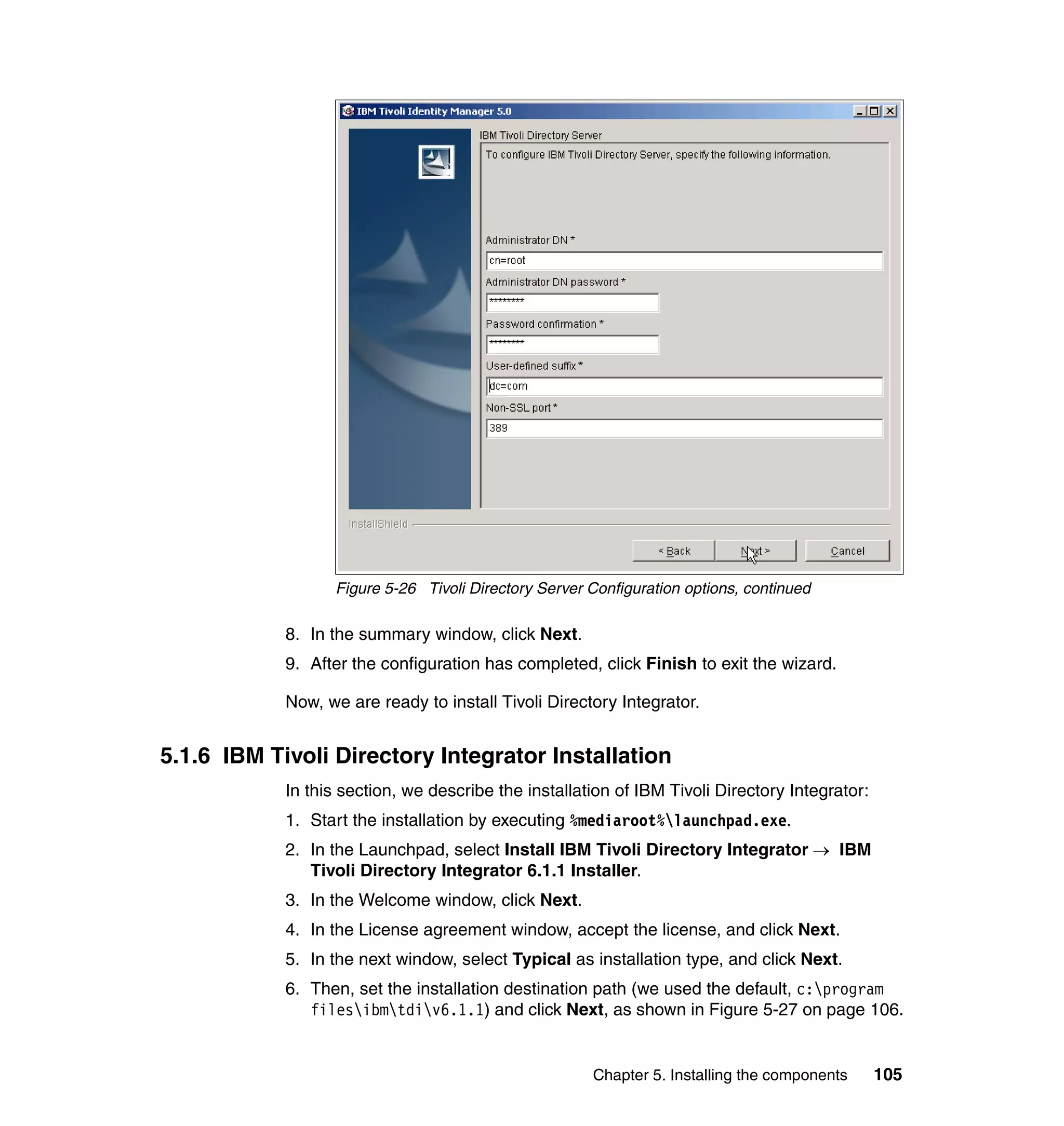 Figure 5-26 Tivoli Directory Server Configuration options, continued

            8. In the summary window, click Next.
            9. After the configuration has completed, click Finish to exit the wizard.

            Now, we are ready to install Tivoli Directory Integrator.


5.1.6 IBM Tivoli Directory Integrator Installation
            In this section, we describe the installation of IBM Tivoli Directory Integrator:
            1. Start the installation by executing %mediaroot%launchpad.exe.
            2. In the Launchpad, select Install IBM Tivoli Directory Integrator → IBM
               Tivoli Directory Integrator 6.1.1 Installer.
            3. In the Welcome window, click Next.
            4. In the License agreement window, accept the license, and click Next.
            5. In the next window, select Typical as installation type, and click Next.
            6. Then, set the installation destination path (we used the default, c:program
               filesibmtdiv6.1.1) and click Next, as shown in Figure 5-27 on page 106.


                                                      Chapter 5. Installing the components      105
 