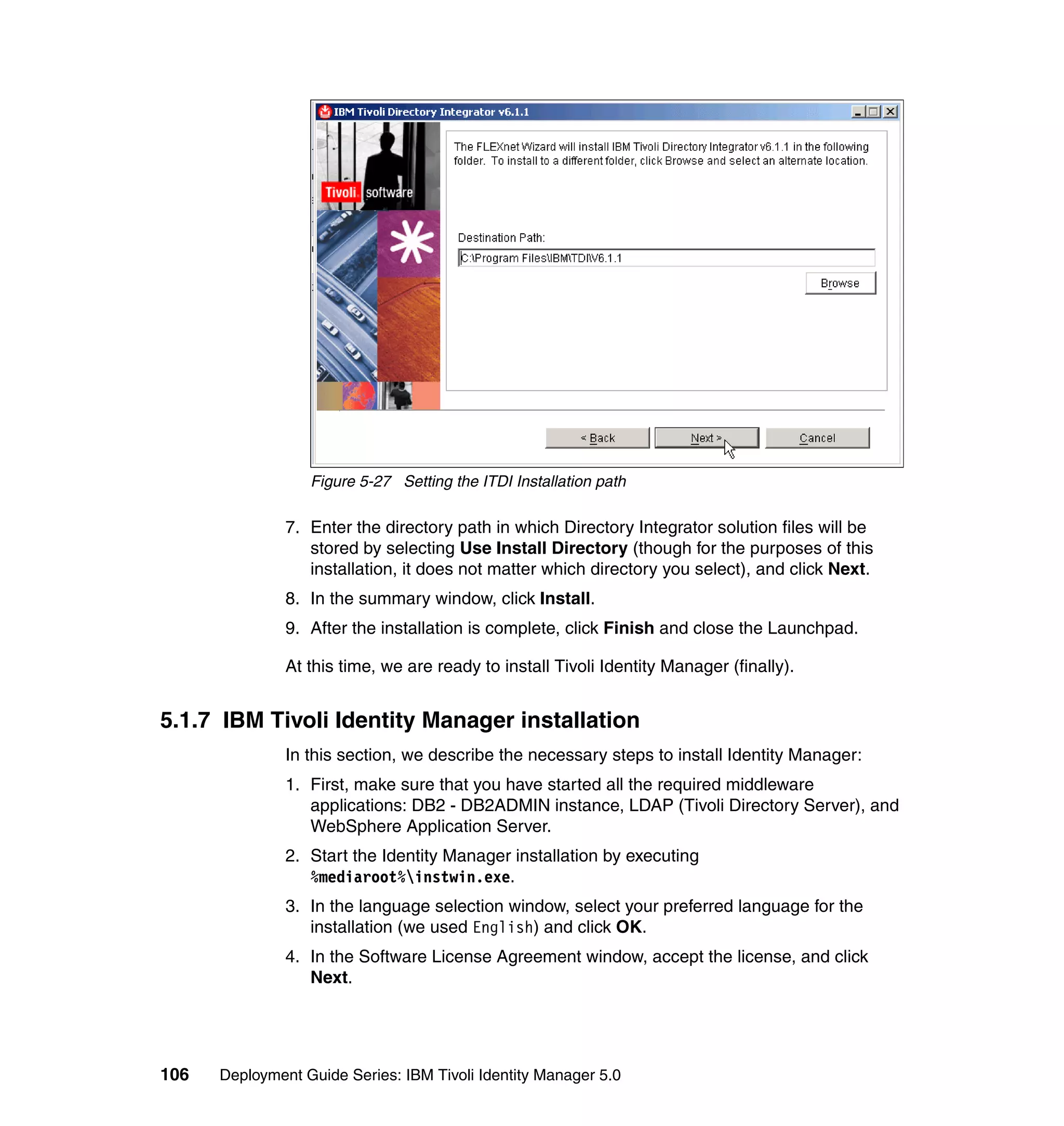 Figure 5-27 Setting the ITDI Installation path

               7. Enter the directory path in which Directory Integrator solution files will be
                  stored by selecting Use Install Directory (though for the purposes of this
                  installation, it does not matter which directory you select), and click Next.
               8. In the summary window, click Install.
               9. After the installation is complete, click Finish and close the Launchpad.

               At this time, we are ready to install Tivoli Identity Manager (finally).


5.1.7 IBM Tivoli Identity Manager installation
               In this section, we describe the necessary steps to install Identity Manager:
               1. First, make sure that you have started all the required middleware
                  applications: DB2 - DB2ADMIN instance, LDAP (Tivoli Directory Server), and
                  WebSphere Application Server.
               2. Start the Identity Manager installation by executing
                  %mediaroot%instwin.exe.
               3. In the language selection window, select your preferred language for the
                  installation (we used English) and click OK.
               4. In the Software License Agreement window, accept the license, and click
                  Next.




106   Deployment Guide Series: IBM Tivoli Identity Manager 5.0
 