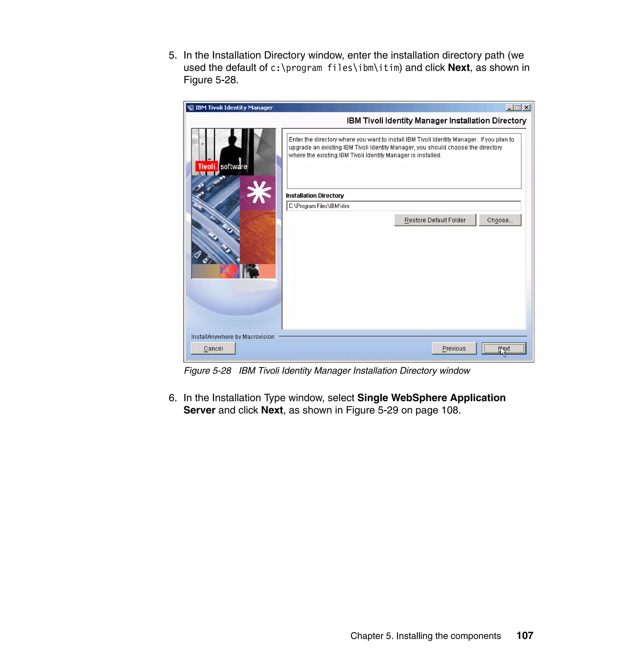 5. In the Installation Directory window, enter the installation directory path (we
   used the default of c:program filesibmitim) and click Next, as shown in
   Figure 5-28.




   Figure 5-28 IBM Tivoli Identity Manager Installation Directory window

6. In the Installation Type window, select Single WebSphere Application
   Server and click Next, as shown in Figure 5-29 on page 108.




                                           Chapter 5. Installing the components   107
 