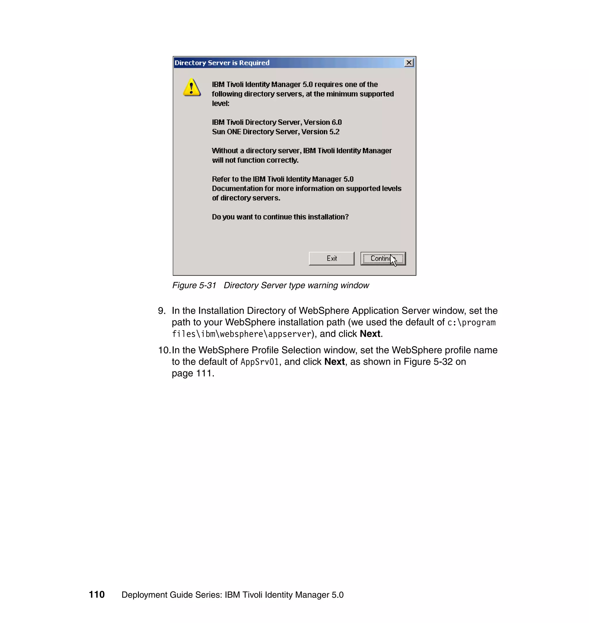 Figure 5-31 Directory Server type warning window

               9. In the Installation Directory of WebSphere Application Server window, set the
                  path to your WebSphere installation path (we used the default of c:program
                  filesibmwebsphereappserver), and click Next.
               10.In the WebSphere Profile Selection window, set the WebSphere profile name
                  to the default of AppSrv01, and click Next, as shown in Figure 5-32 on
                  page 111.




110   Deployment Guide Series: IBM Tivoli Identity Manager 5.0
 