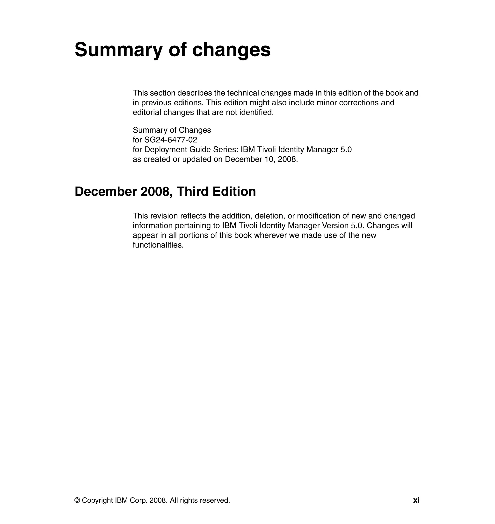 Summary of changes

                 This section describes the technical changes made in this edition of the book and
                 in previous editions. This edition might also include minor corrections and
                 editorial changes that are not identified.

                 Summary of Changes
                 for SG24-6477-02
                 for Deployment Guide Series: IBM Tivoli Identity Manager 5.0
                 as created or updated on December 10, 2008.



December 2008, Third Edition
                 This revision reflects the addition, deletion, or modification of new and changed
                 information pertaining to IBM Tivoli Identity Manager Version 5.0. Changes will
                 appear in all portions of this book wherever we made use of the new
                 functionalities.




© Copyright IBM Corp. 2008. All rights reserved.                                                 xi
 