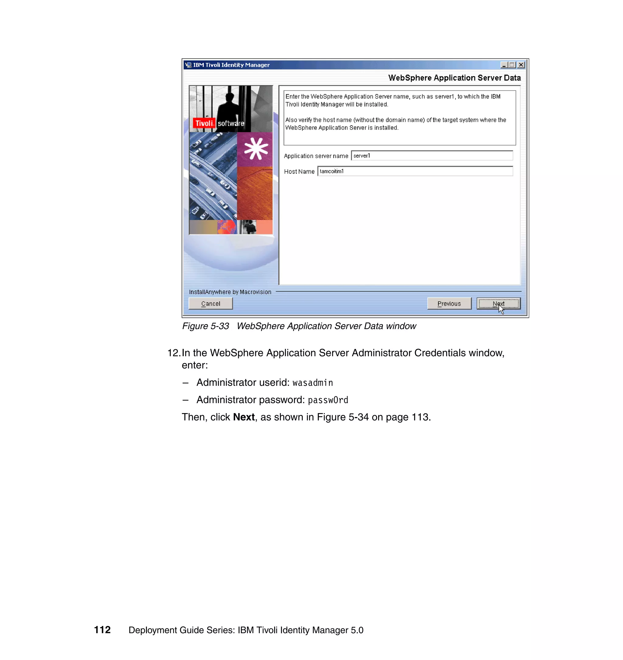 Figure 5-33 WebSphere Application Server Data window

               12.In the WebSphere Application Server Administrator Credentials window,
                  enter:
                  – Administrator userid: wasadmin
                  – Administrator password: passw0rd
                  Then, click Next, as shown in Figure 5-34 on page 113.




112   Deployment Guide Series: IBM Tivoli Identity Manager 5.0
 