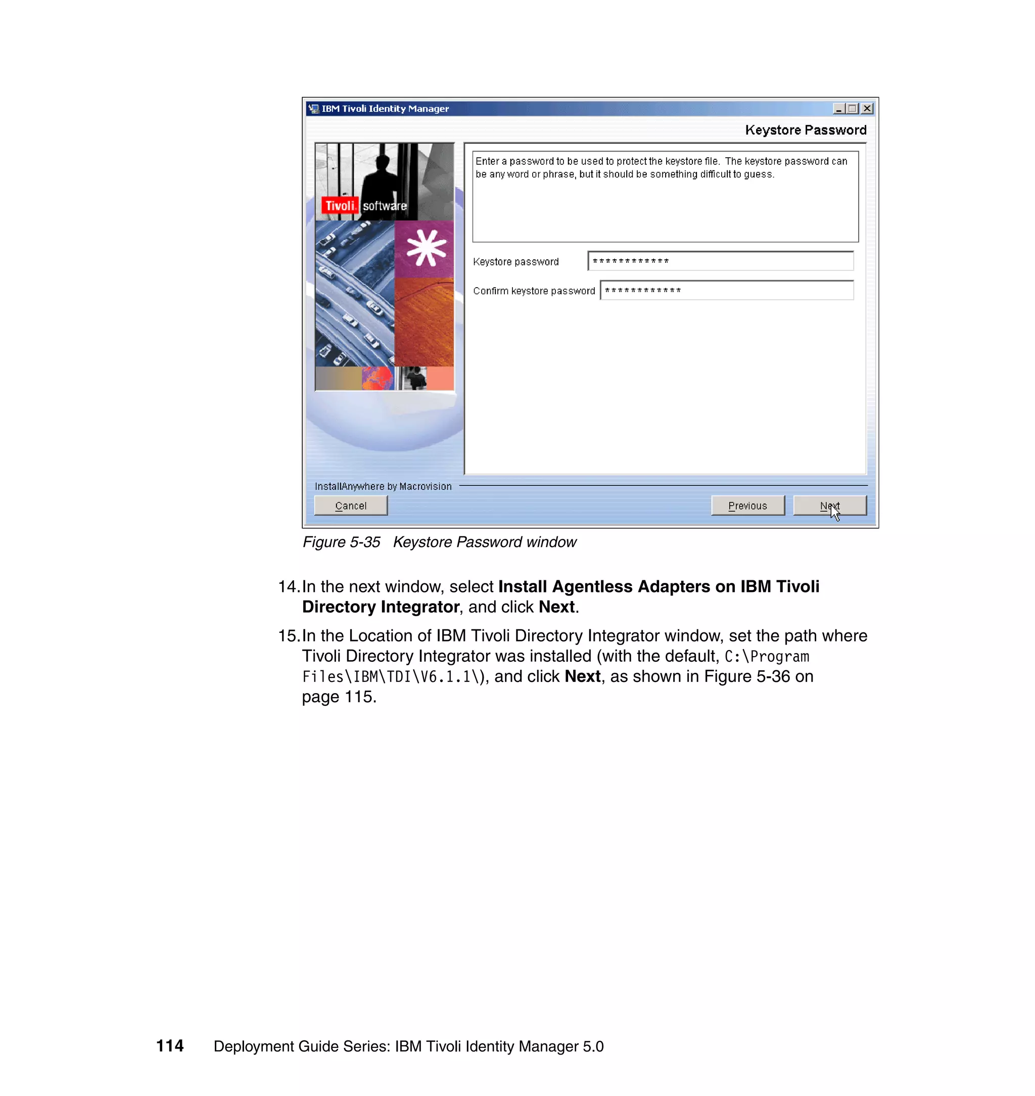 Figure 5-35 Keystore Password window

               14.In the next window, select Install Agentless Adapters on IBM Tivoli
                  Directory Integrator, and click Next.
               15.In the Location of IBM Tivoli Directory Integrator window, set the path where
                  Tivoli Directory Integrator was installed (with the default, C:Program
                  FilesIBMTDIV6.1.1), and click Next, as shown in Figure 5-36 on
                  page 115.




114   Deployment Guide Series: IBM Tivoli Identity Manager 5.0
 