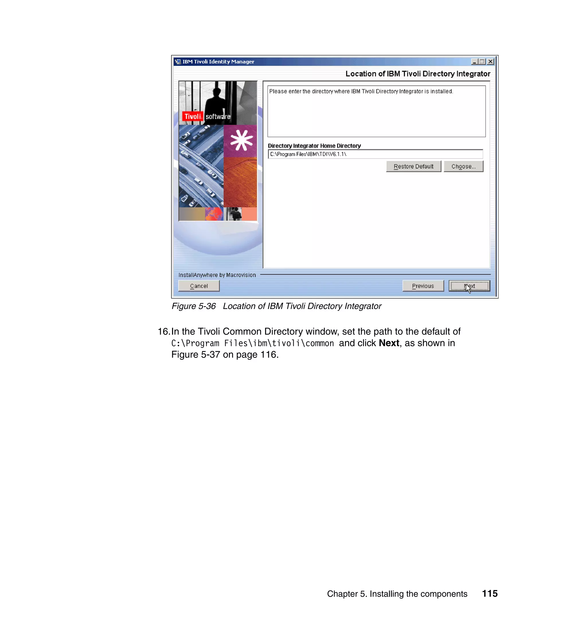 Figure 5-36 Location of IBM Tivoli Directory Integrator

16.In the Tivoli Common Directory window, set the path to the default of
   C:Program Filesibmtivolicommon and click Next, as shown in
   Figure 5-37 on page 116.




                                           Chapter 5. Installing the components   115
 
