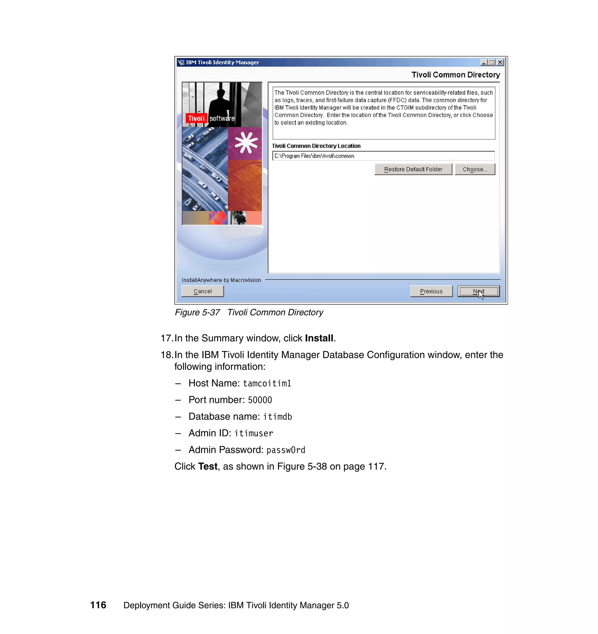 Figure 5-37 Tivoli Common Directory

               17.In the Summary window, click Install.
               18.In the IBM Tivoli Identity Manager Database Configuration window, enter the
                  following information:
                  – Host Name: tamcoitim1
                  – Port number: 50000
                  – Database name: itimdb
                  – Admin ID: itimuser
                  – Admin Password: passw0rd
                  Click Test, as shown in Figure 5-38 on page 117.




116   Deployment Guide Series: IBM Tivoli Identity Manager 5.0
 