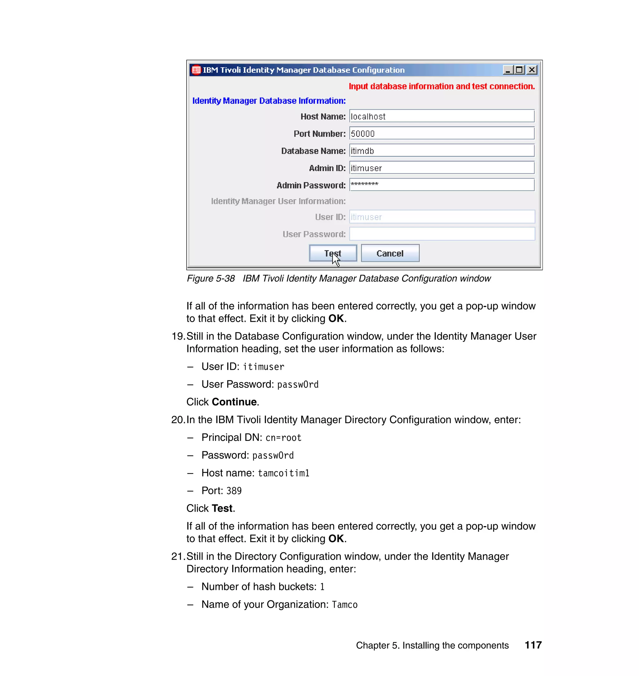 Figure 5-38 IBM Tivoli Identity Manager Database Configuration window

   If all of the information has been entered correctly, you get a pop-up window
   to that effect. Exit it by clicking OK.
19.Still in the Database Configuration window, under the Identity Manager User
   Information heading, set the user information as follows:
   – User ID: itimuser
   – User Password: passw0rd
   Click Continue.
20.In the IBM Tivoli Identity Manager Directory Configuration window, enter:
   – Principal DN: cn=root
   – Password: passw0rd
   – Host name: tamcoitim1
   – Port: 389
   Click Test.
   If all of the information has been entered correctly, you get a pop-up window
   to that effect. Exit it by clicking OK.
21.Still in the Directory Configuration window, under the Identity Manager
   Directory Information heading, enter:
   – Number of hash buckets: 1
   – Name of your Organization: Tamco


                                         Chapter 5. Installing the components   117
 