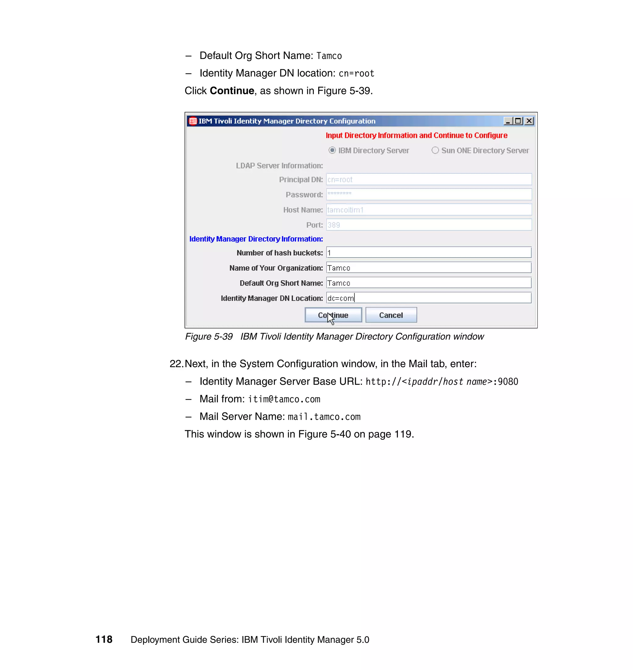– Default Org Short Name: Tamco
                  – Identity Manager DN location: cn=root
                  Click Continue, as shown in Figure 5-39.




                  Figure 5-39 IBM Tivoli Identity Manager Directory Configuration window

               22.Next, in the System Configuration window, in the Mail tab, enter:
                  – Identity Manager Server Base URL: http://<ipaddr/host name>:9080
                  – Mail from: itim@tamco.com
                  – Mail Server Name: mail.tamco.com
                  This window is shown in Figure 5-40 on page 119.




118   Deployment Guide Series: IBM Tivoli Identity Manager 5.0
 