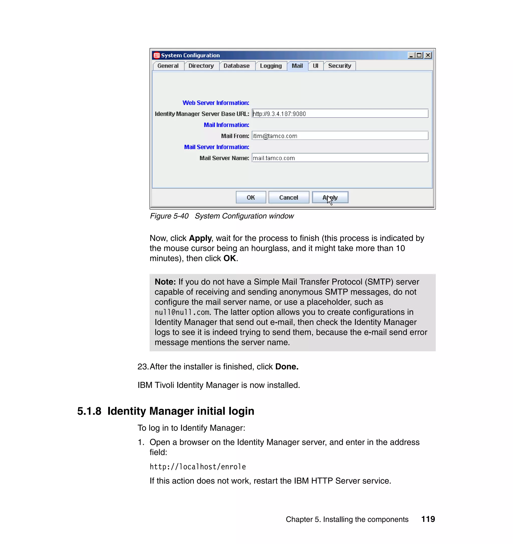 Figure 5-40 System Configuration window

               Now, click Apply, wait for the process to finish (this process is indicated by
               the mouse cursor being an hourglass, and it might take more than 10
               minutes), then click OK.

                Note: If you do not have a Simple Mail Transfer Protocol (SMTP) server
                capable of receiving and sending anonymous SMTP messages, do not
                configure the mail server name, or use a placeholder, such as
                null@null.com. The latter option allows you to create configurations in
                Identity Manager that send out e-mail, then check the Identity Manager
                logs to see it is indeed trying to send them, because the e-mail send error
                message mentions the server name.

            23.After the installer is finished, click Done.

            IBM Tivoli Identity Manager is now installed.


5.1.8 Identity Manager initial login
            To log in to Identify Manager:
            1. Open a browser on the Identity Manager server, and enter in the address
               field:
               http://localhost/enrole
               If this action does not work, restart the IBM HTTP Server service.



                                                       Chapter 5. Installing the components   119
 