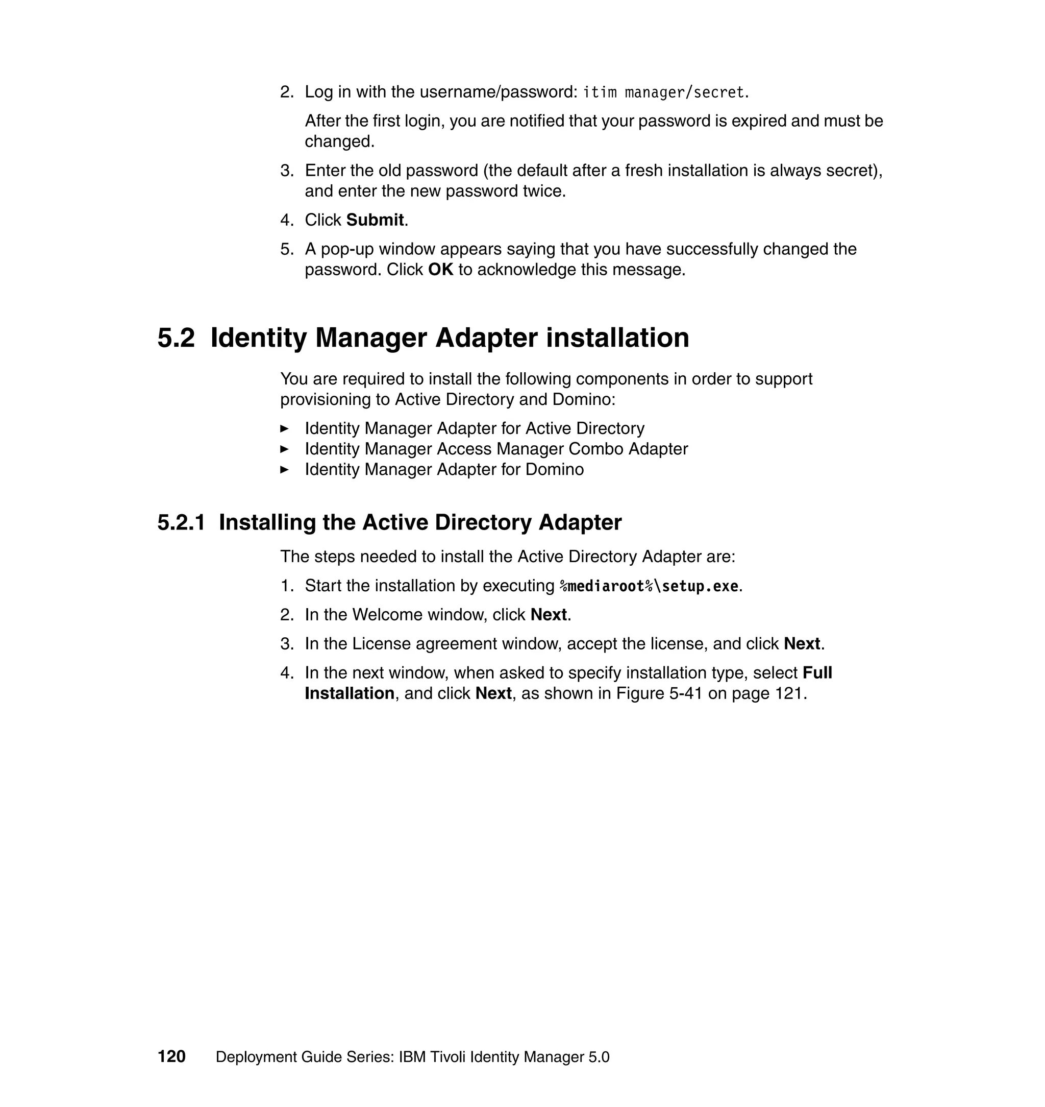 2. Log in with the username/password: itim manager/secret.
                  After the first login, you are notified that your password is expired and must be
                  changed.
               3. Enter the old password (the default after a fresh installation is always secret),
                  and enter the new password twice.
               4. Click Submit.
               5. A pop-up window appears saying that you have successfully changed the
                  password. Click OK to acknowledge this message.



5.2 Identity Manager Adapter installation
               You are required to install the following components in order to support
               provisioning to Active Directory and Domino:
                  Identity Manager Adapter for Active Directory
                  Identity Manager Access Manager Combo Adapter
                  Identity Manager Adapter for Domino


5.2.1 Installing the Active Directory Adapter
               The steps needed to install the Active Directory Adapter are:
               1. Start the installation by executing %mediaroot%setup.exe.
               2. In the Welcome window, click Next.
               3. In the License agreement window, accept the license, and click Next.
               4. In the next window, when asked to specify installation type, select Full
                  Installation, and click Next, as shown in Figure 5-41 on page 121.




120   Deployment Guide Series: IBM Tivoli Identity Manager 5.0
 