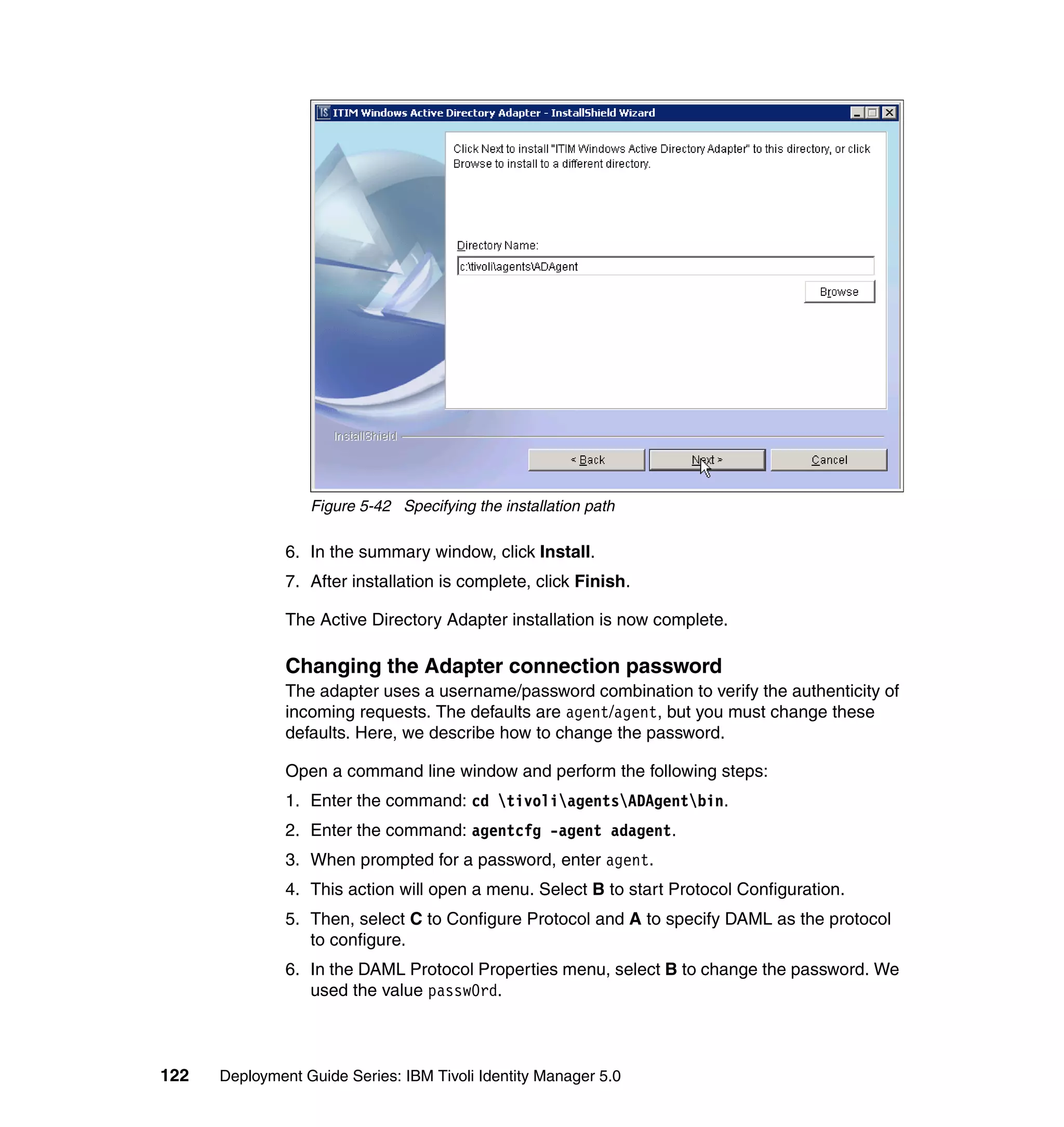 Figure 5-42 Specifying the installation path

               6. In the summary window, click Install.
               7. After installation is complete, click Finish.

               The Active Directory Adapter installation is now complete.

               Changing the Adapter connection password
               The adapter uses a username/password combination to verify the authenticity of
               incoming requests. The defaults are agent/agent, but you must change these
               defaults. Here, we describe how to change the password.

               Open a command line window and perform the following steps:
               1. Enter the command: cd tivoliagentsADAgentbin.
               2. Enter the command: agentcfg -agent adagent.
               3. When prompted for a password, enter agent.
               4. This action will open a menu. Select B to start Protocol Configuration.
               5. Then, select C to Configure Protocol and A to specify DAML as the protocol
                  to configure.
               6. In the DAML Protocol Properties menu, select B to change the password. We
                  used the value passw0rd.



122   Deployment Guide Series: IBM Tivoli Identity Manager 5.0
 
