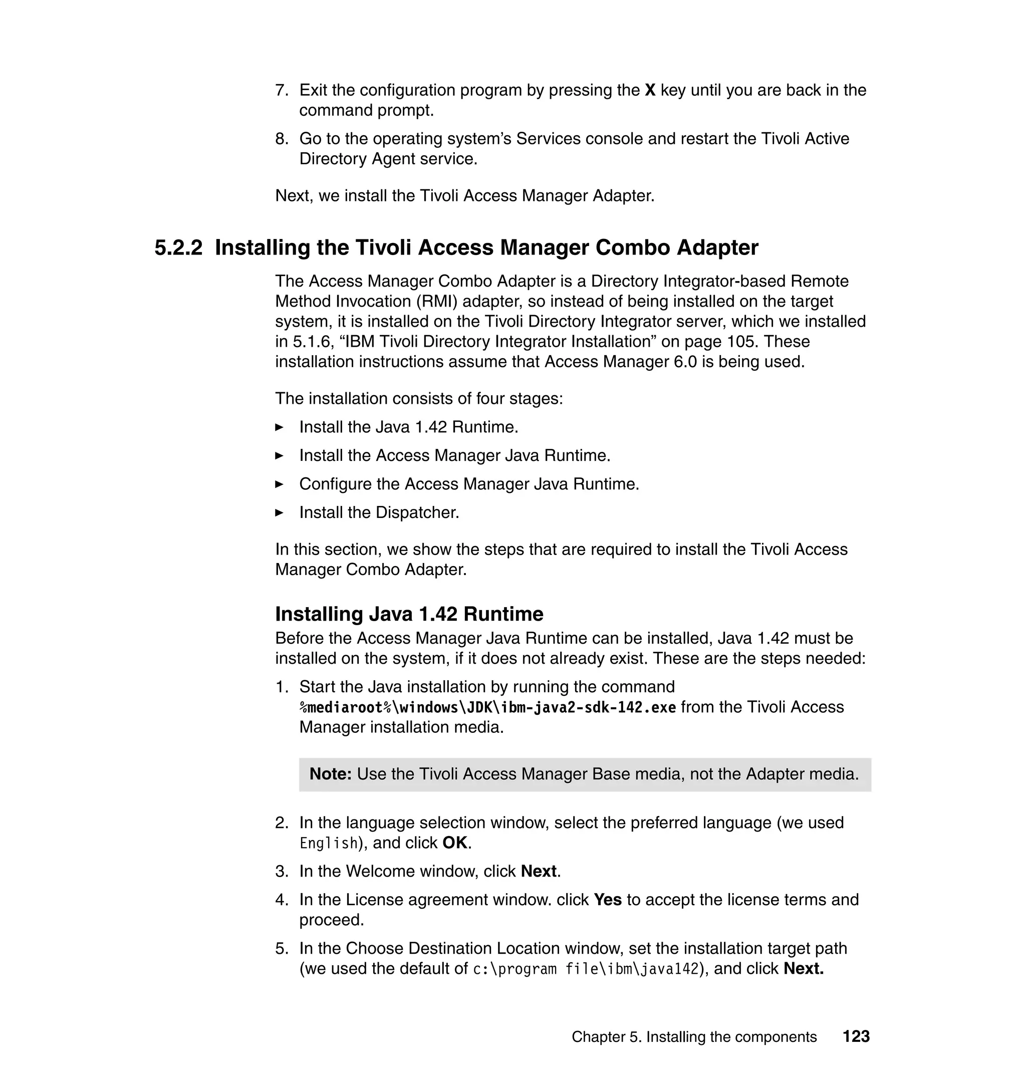 7. Exit the configuration program by pressing the X key until you are back in the
              command prompt.
           8. Go to the operating system’s Services console and restart the Tivoli Active
              Directory Agent service.

           Next, we install the Tivoli Access Manager Adapter.


5.2.2 Installing the Tivoli Access Manager Combo Adapter
           The Access Manager Combo Adapter is a Directory Integrator-based Remote
           Method Invocation (RMI) adapter, so instead of being installed on the target
           system, it is installed on the Tivoli Directory Integrator server, which we installed
           in 5.1.6, “IBM Tivoli Directory Integrator Installation” on page 105. These
           installation instructions assume that Access Manager 6.0 is being used.

           The installation consists of four stages:
              Install the Java 1.42 Runtime.
              Install the Access Manager Java Runtime.
              Configure the Access Manager Java Runtime.
              Install the Dispatcher.

           In this section, we show the steps that are required to install the Tivoli Access
           Manager Combo Adapter.

           Installing Java 1.42 Runtime
           Before the Access Manager Java Runtime can be installed, Java 1.42 must be
           installed on the system, if it does not already exist. These are the steps needed:
           1. Start the Java installation by running the command
              %mediaroot%windowsJDKibm-java2-sdk-142.exe from the Tivoli Access
              Manager installation media.

               Note: Use the Tivoli Access Manager Base media, not the Adapter media.

           2. In the language selection window, select the preferred language (we used
              English), and click OK.
           3. In the Welcome window, click Next.
           4. In the License agreement window. click Yes to accept the license terms and
              proceed.
           5. In the Choose Destination Location window, set the installation target path
              (we used the default of c:program fileibmjava142), and click Next.



                                                       Chapter 5. Installing the components   123
 