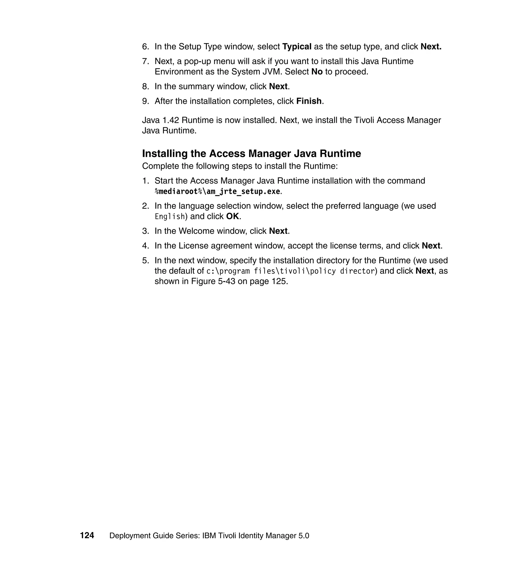 6. In the Setup Type window, select Typical as the setup type, and click Next.
               7. Next, a pop-up menu will ask if you want to install this Java Runtime
                  Environment as the System JVM. Select No to proceed.
               8. In the summary window, click Next.
               9. After the installation completes, click Finish.

               Java 1.42 Runtime is now installed. Next, we install the Tivoli Access Manager
               Java Runtime.

               Installing the Access Manager Java Runtime
               Complete the following steps to install the Runtime:
               1. Start the Access Manager Java Runtime installation with the command
                  %mediaroot%am_jrte_setup.exe.
               2. In the language selection window, select the preferred language (we used
                  English) and click OK.
               3. In the Welcome window, click Next.
               4. In the License agreement window, accept the license terms, and click Next.
               5. In the next window, specify the installation directory for the Runtime (we used
                  the default of c:program filestivolipolicy director) and click Next, as
                  shown in Figure 5-43 on page 125.




124   Deployment Guide Series: IBM Tivoli Identity Manager 5.0
 