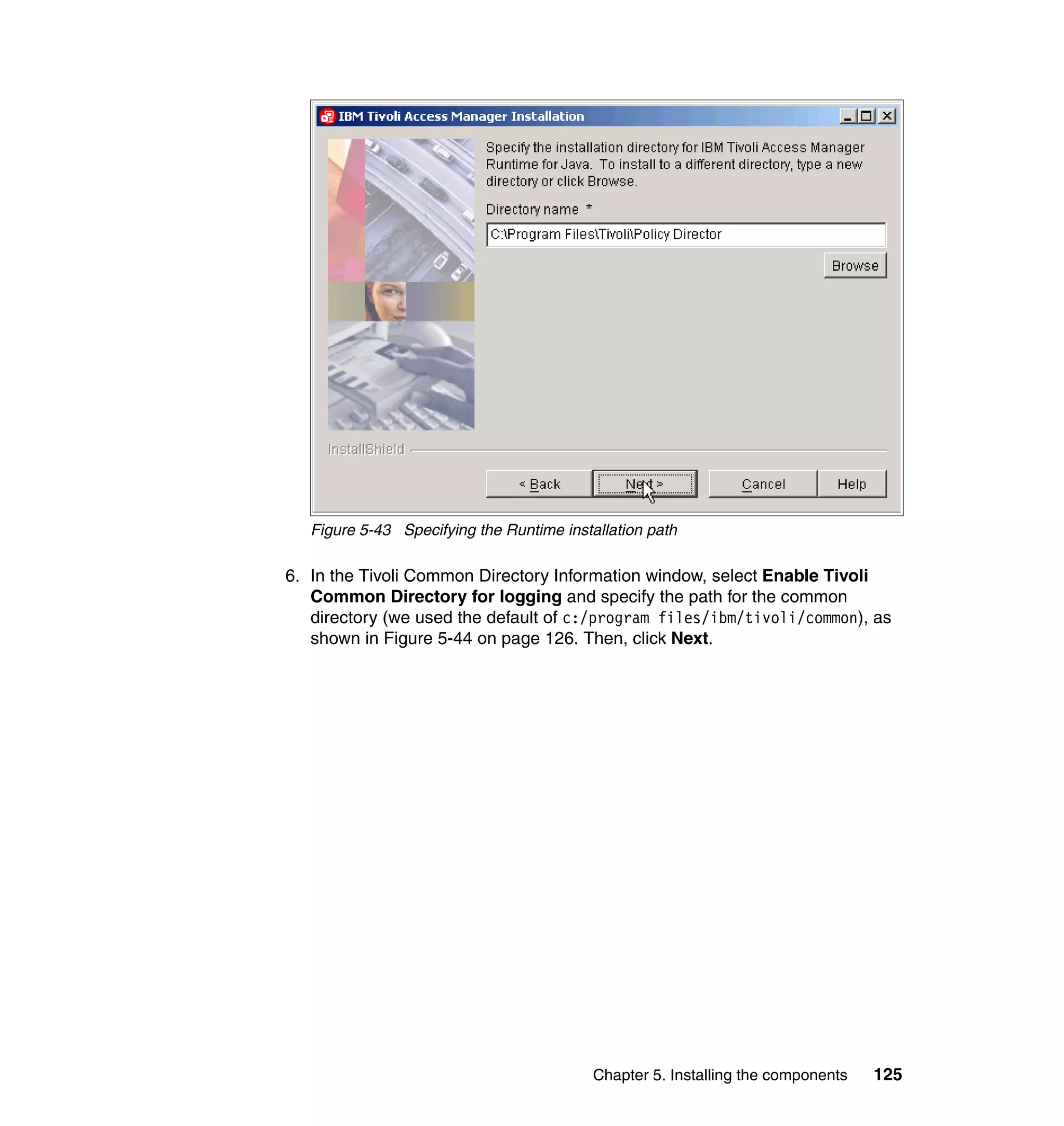 Figure 5-43 Specifying the Runtime installation path

6. In the Tivoli Common Directory Information window, select Enable Tivoli
   Common Directory for logging and specify the path for the common
   directory (we used the default of c:/program files/ibm/tivoli/common), as
   shown in Figure 5-44 on page 126. Then, click Next.




                                           Chapter 5. Installing the components   125
 