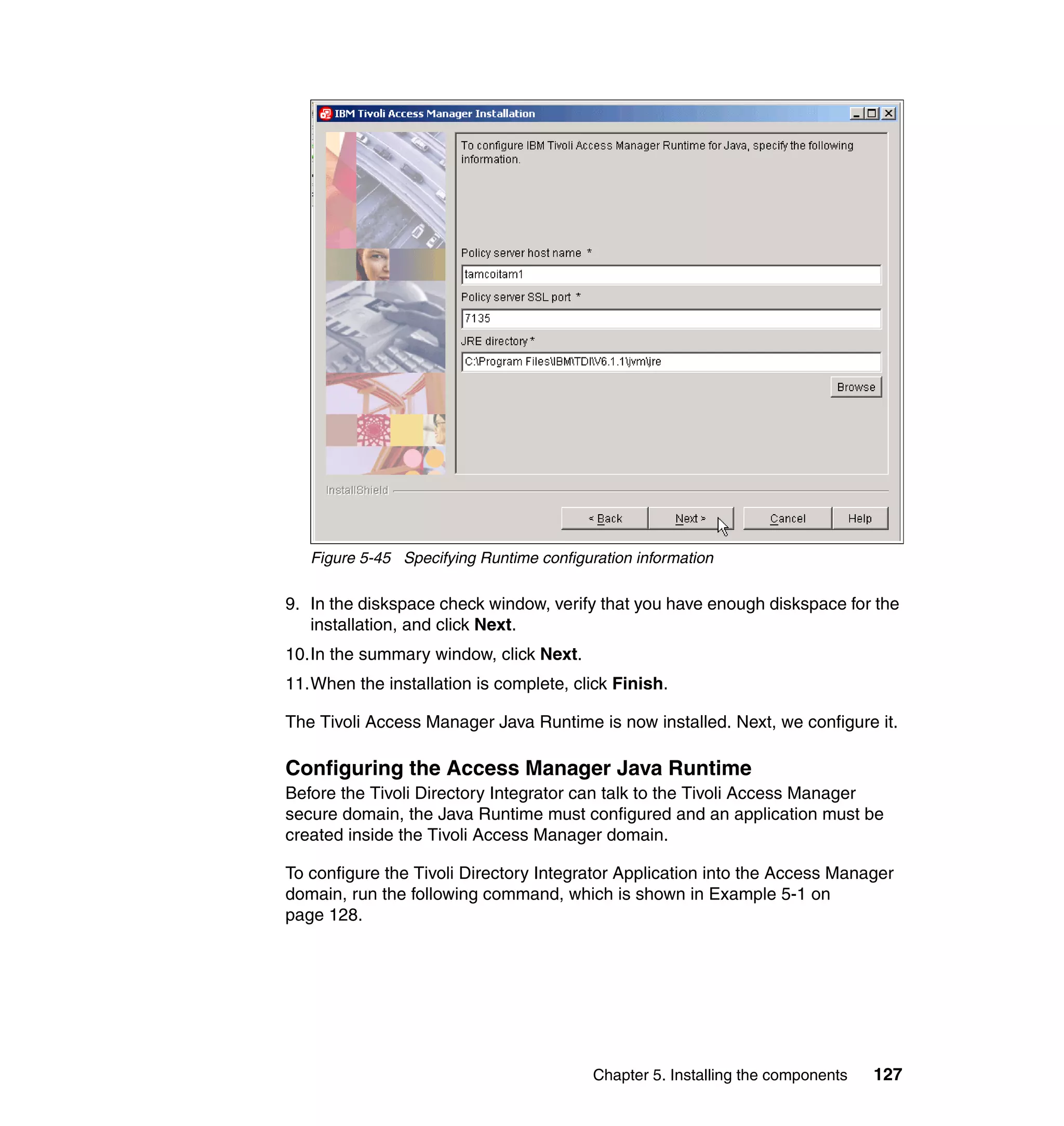 Figure 5-45 Specifying Runtime configuration information

9. In the diskspace check window, verify that you have enough diskspace for the
   installation, and click Next.
10.In the summary window, click Next.
11.When the installation is complete, click Finish.

The Tivoli Access Manager Java Runtime is now installed. Next, we configure it.

Configuring the Access Manager Java Runtime
Before the Tivoli Directory Integrator can talk to the Tivoli Access Manager
secure domain, the Java Runtime must configured and an application must be
created inside the Tivoli Access Manager domain.

To configure the Tivoli Directory Integrator Application into the Access Manager
domain, run the following command, which is shown in Example 5-1 on
page 128.




                                          Chapter 5. Installing the components   127
 
