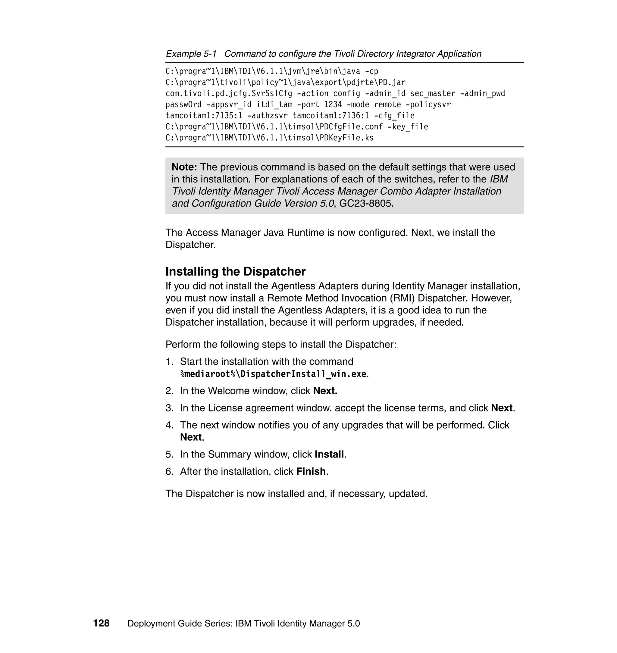 Example 5-1 Command to configure the Tivoli Directory Integrator Application
               C:progra~1IBMTDIV6.1.1jvmjrebinjava -cp
               C:progra~1tivolipolicy~1javaexportpdjrtePD.jar
               com.tivoli.pd.jcfg.SvrSslCfg -action config -admin_id sec_master -admin_pwd
               passw0rd -appsvr_id itdi_tam -port 1234 -mode remote -policysvr
               tamcoitam1:7135:1 -authzsvr tamcoitam1:7136:1 -cfg_file
               C:progra~1IBMTDIV6.1.1timsolPDCfgFile.conf -key_file
               C:progra~1IBMTDIV6.1.1timsolPDKeyFile.ks


                Note: The previous command is based on the default settings that were used
                in this installation. For explanations of each of the switches, refer to the IBM
                Tivoli Identity Manager Tivoli Access Manager Combo Adapter Installation
                and Configuration Guide Version 5.0, GC23-8805.

               The Access Manager Java Runtime is now configured. Next, we install the
               Dispatcher.

               Installing the Dispatcher
               If you did not install the Agentless Adapters during Identity Manager installation,
               you must now install a Remote Method Invocation (RMI) Dispatcher. However,
               even if you did install the Agentless Adapters, it is a good idea to run the
               Dispatcher installation, because it will perform upgrades, if needed.

               Perform the following steps to install the Dispatcher:
               1. Start the installation with the command
                  %mediaroot%DispatcherInstall_win.exe.
               2. In the Welcome window, click Next.
               3. In the License agreement window. accept the license terms, and click Next.
               4. The next window notifies you of any upgrades that will be performed. Click
                  Next.
               5. In the Summary window, click Install.
               6. After the installation, click Finish.

               The Dispatcher is now installed and, if necessary, updated.




128   Deployment Guide Series: IBM Tivoli Identity Manager 5.0
 