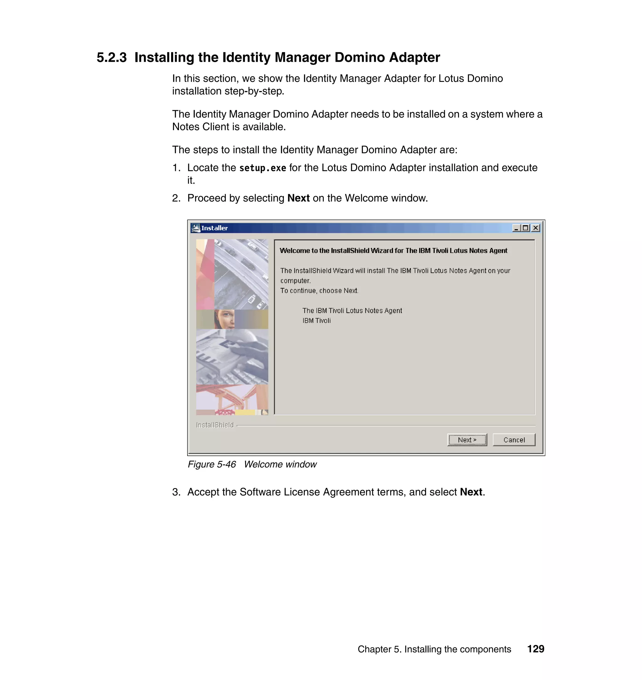 5.2.3 Installing the Identity Manager Domino Adapter
           In this section, we show the Identity Manager Adapter for Lotus Domino
           installation step-by-step.

           The Identity Manager Domino Adapter needs to be installed on a system where a
           Notes Client is available.

           The steps to install the Identity Manager Domino Adapter are:
           1. Locate the setup.exe for the Lotus Domino Adapter installation and execute
              it.
           2. Proceed by selecting Next on the Welcome window.




              Figure 5-46 Welcome window

           3. Accept the Software License Agreement terms, and select Next.




                                                  Chapter 5. Installing the components   129
 