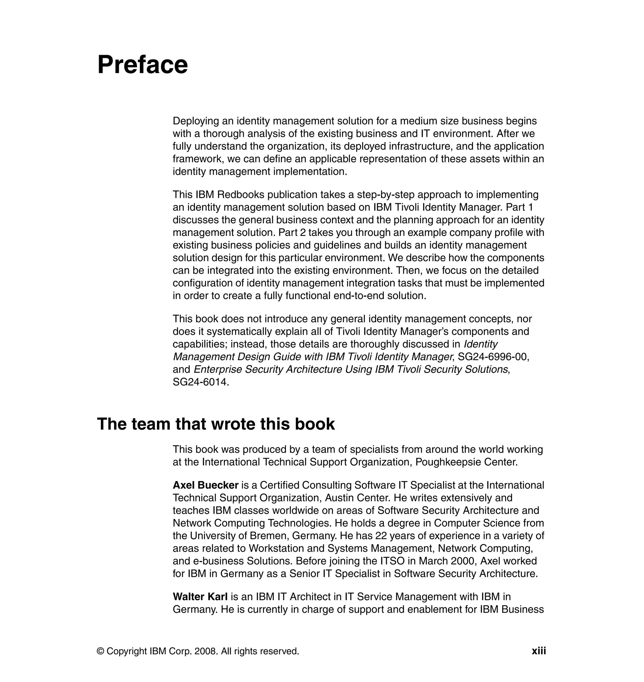 Preface

                 Deploying an identity management solution for a medium size business begins
                 with a thorough analysis of the existing business and IT environment. After we
                 fully understand the organization, its deployed infrastructure, and the application
                 framework, we can define an applicable representation of these assets within an
                 identity management implementation.

                 This IBM Redbooks publication takes a step-by-step approach to implementing
                 an identity management solution based on IBM Tivoli Identity Manager. Part 1
                 discusses the general business context and the planning approach for an identity
                 management solution. Part 2 takes you through an example company profile with
                 existing business policies and guidelines and builds an identity management
                 solution design for this particular environment. We describe how the components
                 can be integrated into the existing environment. Then, we focus on the detailed
                 configuration of identity management integration tasks that must be implemented
                 in order to create a fully functional end-to-end solution.

                 This book does not introduce any general identity management concepts, nor
                 does it systematically explain all of Tivoli Identity Manager’s components and
                 capabilities; instead, those details are thoroughly discussed in Identity
                 Management Design Guide with IBM Tivoli Identity Manager, SG24-6996-00,
                 and Enterprise Security Architecture Using IBM Tivoli Security Solutions,
                 SG24-6014.



The team that wrote this book
                 This book was produced by a team of specialists from around the world working
                 at the International Technical Support Organization, Poughkeepsie Center.

                 Axel Buecker is a Certified Consulting Software IT Specialist at the International
                 Technical Support Organization, Austin Center. He writes extensively and
                 teaches IBM classes worldwide on areas of Software Security Architecture and
                 Network Computing Technologies. He holds a degree in Computer Science from
                 the University of Bremen, Germany. He has 22 years of experience in a variety of
                 areas related to Workstation and Systems Management, Network Computing,
                 and e-business Solutions. Before joining the ITSO in March 2000, Axel worked
                 for IBM in Germany as a Senior IT Specialist in Software Security Architecture.

                 Walter Karl is an IBM IT Architect in IT Service Management with IBM in
                 Germany. He is currently in charge of support and enablement for IBM Business


© Copyright IBM Corp. 2008. All rights reserved.                                                 xiii
 