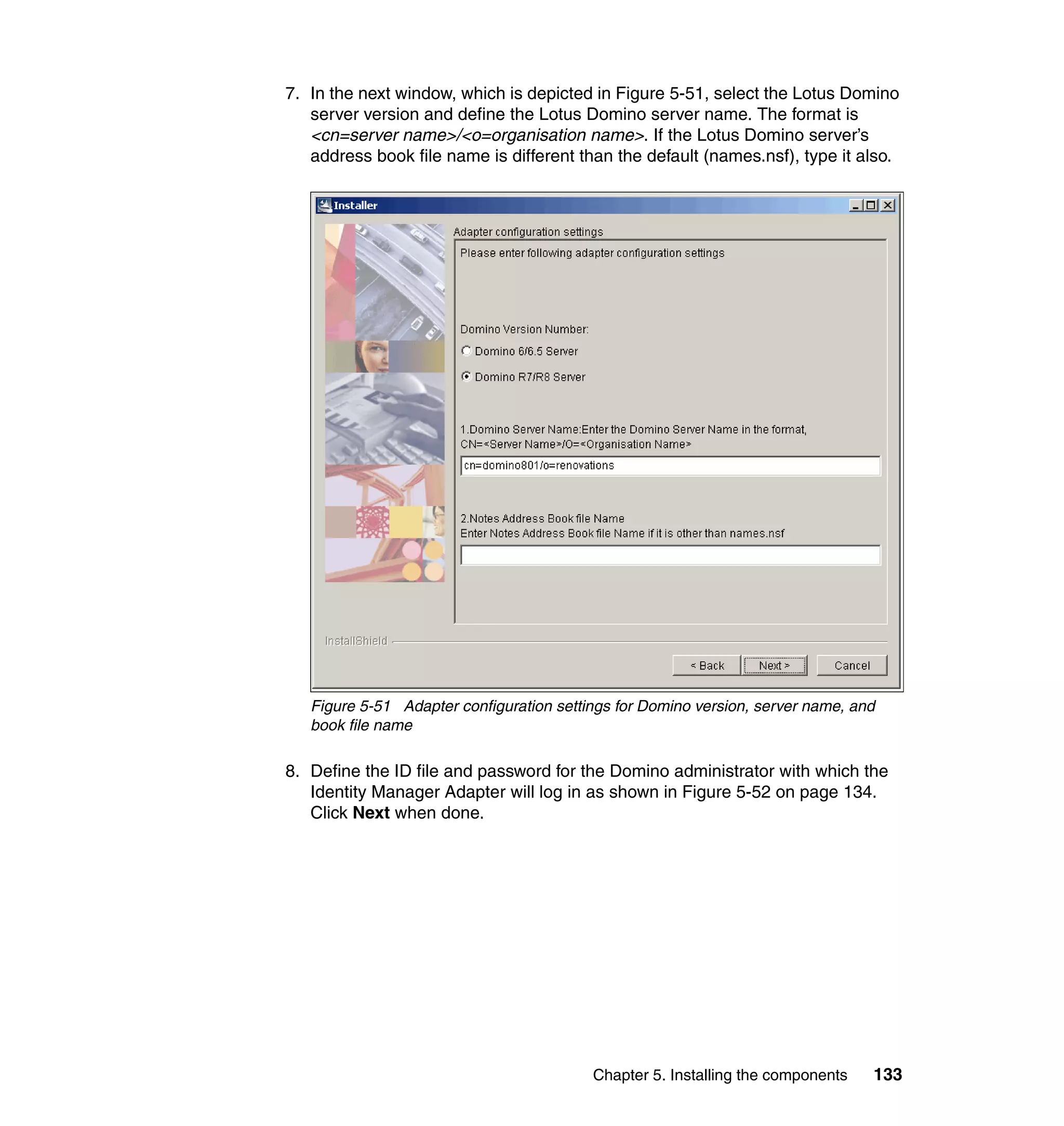 7. In the next window, which is depicted in Figure 5-51, select the Lotus Domino
   server version and define the Lotus Domino server name. The format is
   <cn=server name>/<o=organisation name>. If the Lotus Domino server’s
   address book file name is different than the default (names.nsf), type it also.




   Figure 5-51 Adapter configuration settings for Domino version, server name, and
   book file name

8. Define the ID file and password for the Domino administrator with which the
   Identity Manager Adapter will log in as shown in Figure 5-52 on page 134.
   Click Next when done.




                                          Chapter 5. Installing the components   133
 