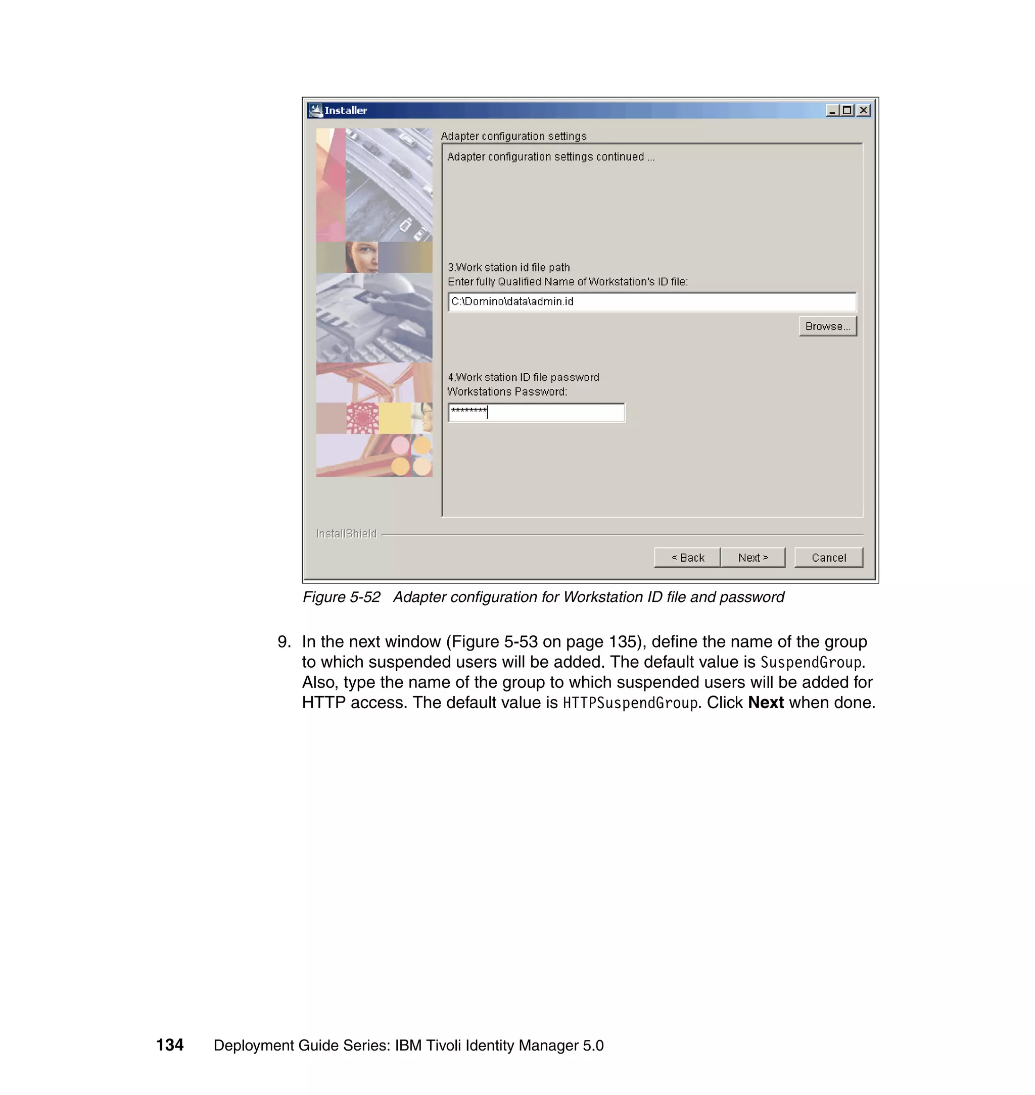 Figure 5-52 Adapter configuration for Workstation ID file and password

               9. In the next window (Figure 5-53 on page 135), define the name of the group
                  to which suspended users will be added. The default value is SuspendGroup.
                  Also, type the name of the group to which suspended users will be added for
                  HTTP access. The default value is HTTPSuspendGroup. Click Next when done.




134   Deployment Guide Series: IBM Tivoli Identity Manager 5.0
 
