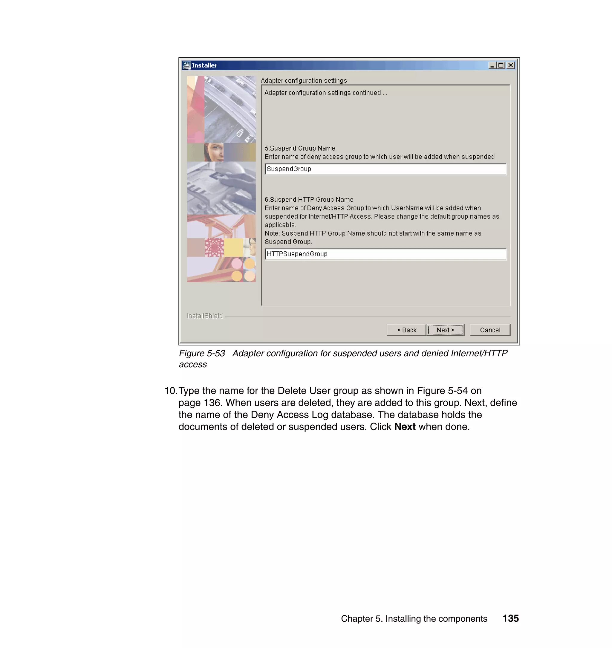 Figure 5-53 Adapter configuration for suspended users and denied Internet/HTTP
   access

10.Type the name for the Delete User group as shown in Figure 5-54 on
   page 136. When users are deleted, they are added to this group. Next, define
   the name of the Deny Access Log database. The database holds the
   documents of deleted or suspended users. Click Next when done.




                                         Chapter 5. Installing the components   135
 