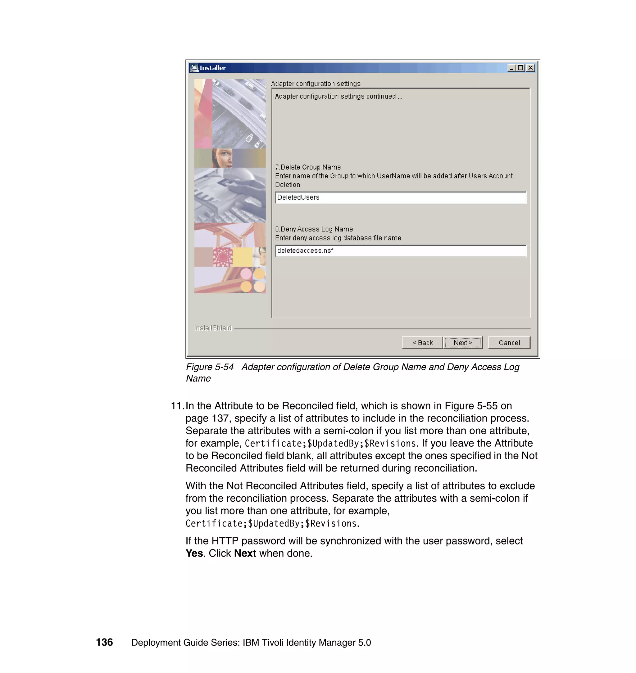 Figure 5-54 Adapter configuration of Delete Group Name and Deny Access Log
                  Name

               11.In the Attribute to be Reconciled field, which is shown in Figure 5-55 on
                  page 137, specify a list of attributes to include in the reconciliation process.
                  Separate the attributes with a semi-colon if you list more than one attribute,
                  for example, Certificate;$UpdatedBy;$Revisions. If you leave the Attribute
                  to be Reconciled field blank, all attributes except the ones specified in the Not
                  Reconciled Attributes field will be returned during reconciliation.
                  With the Not Reconciled Attributes field, specify a list of attributes to exclude
                  from the reconciliation process. Separate the attributes with a semi-colon if
                  you list more than one attribute, for example,
                  Certificate;$UpdatedBy;$Revisions.
                  If the HTTP password will be synchronized with the user password, select
                  Yes. Click Next when done.




136   Deployment Guide Series: IBM Tivoli Identity Manager 5.0
 