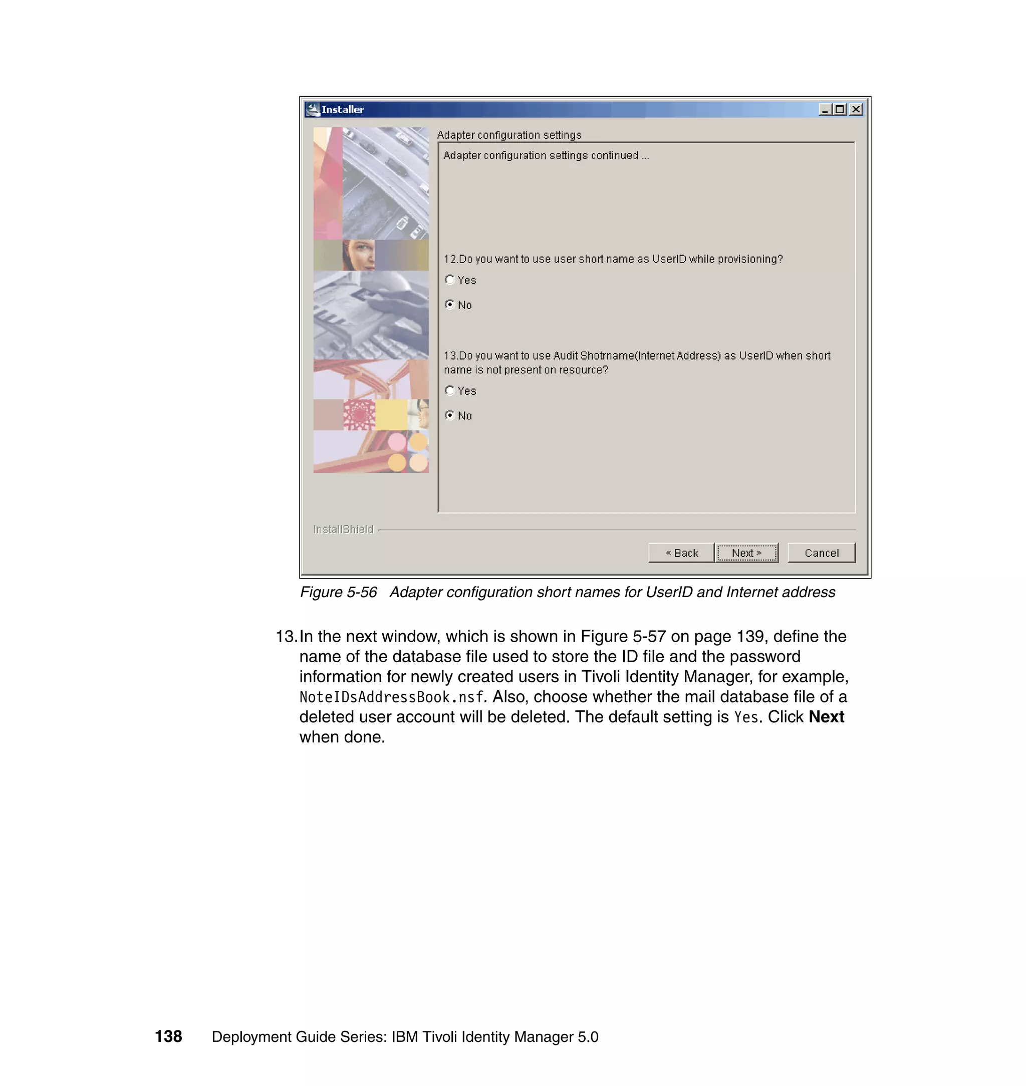 Figure 5-56 Adapter configuration short names for UserID and Internet address

               13.In the next window, which is shown in Figure 5-57 on page 139, define the
                  name of the database file used to store the ID file and the password
                  information for newly created users in Tivoli Identity Manager, for example,
                  NoteIDsAddressBook.nsf. Also, choose whether the mail database file of a
                  deleted user account will be deleted. The default setting is Yes. Click Next
                  when done.




138   Deployment Guide Series: IBM Tivoli Identity Manager 5.0
 