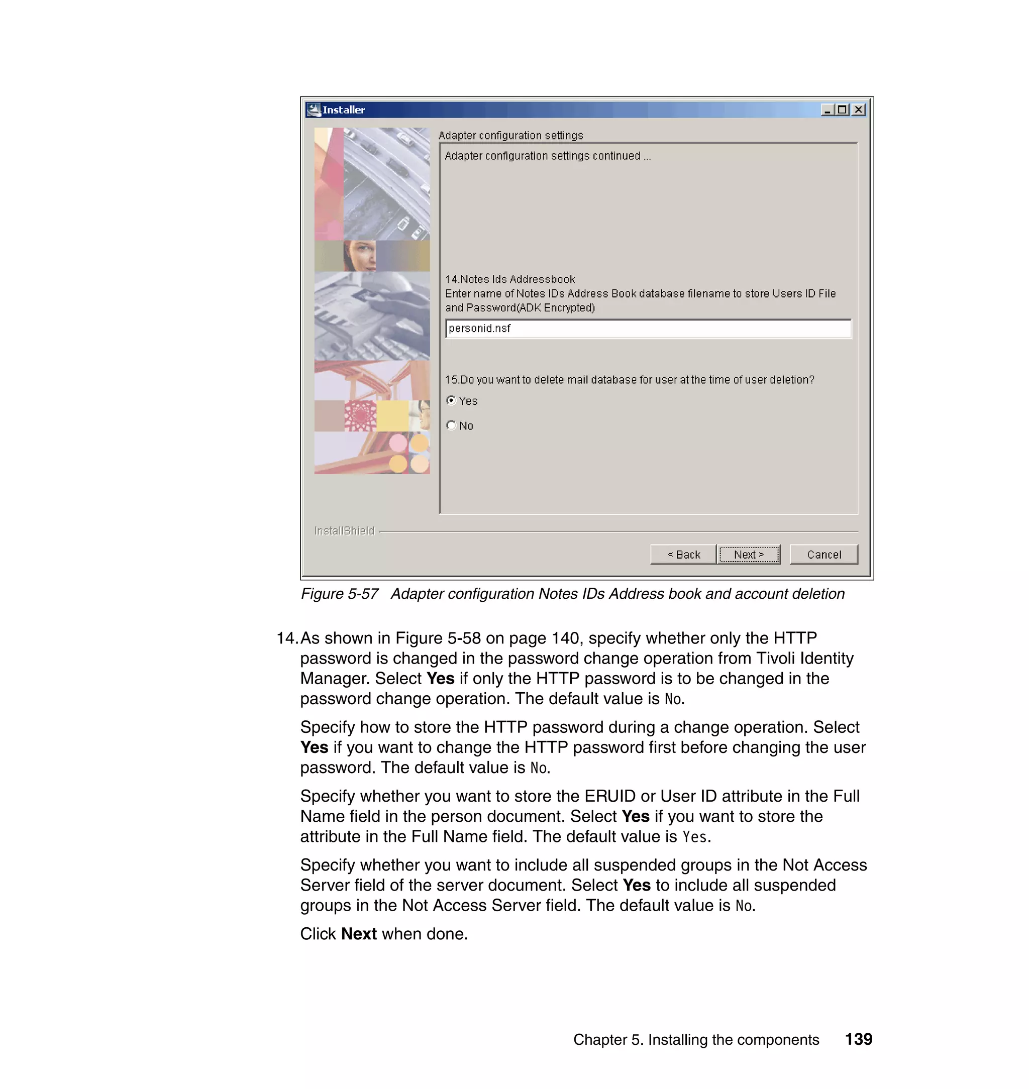 Figure 5-57 Adapter configuration Notes IDs Address book and account deletion

14.As shown in Figure 5-58 on page 140, specify whether only the HTTP
   password is changed in the password change operation from Tivoli Identity
   Manager. Select Yes if only the HTTP password is to be changed in the
   password change operation. The default value is No.
   Specify how to store the HTTP password during a change operation. Select
   Yes if you want to change the HTTP password first before changing the user
   password. The default value is No.
   Specify whether you want to store the ERUID or User ID attribute in the Full
   Name field in the person document. Select Yes if you want to store the
   attribute in the Full Name field. The default value is Yes.
   Specify whether you want to include all suspended groups in the Not Access
   Server field of the server document. Select Yes to include all suspended
   groups in the Not Access Server field. The default value is No.
   Click Next when done.




                                         Chapter 5. Installing the components      139
 