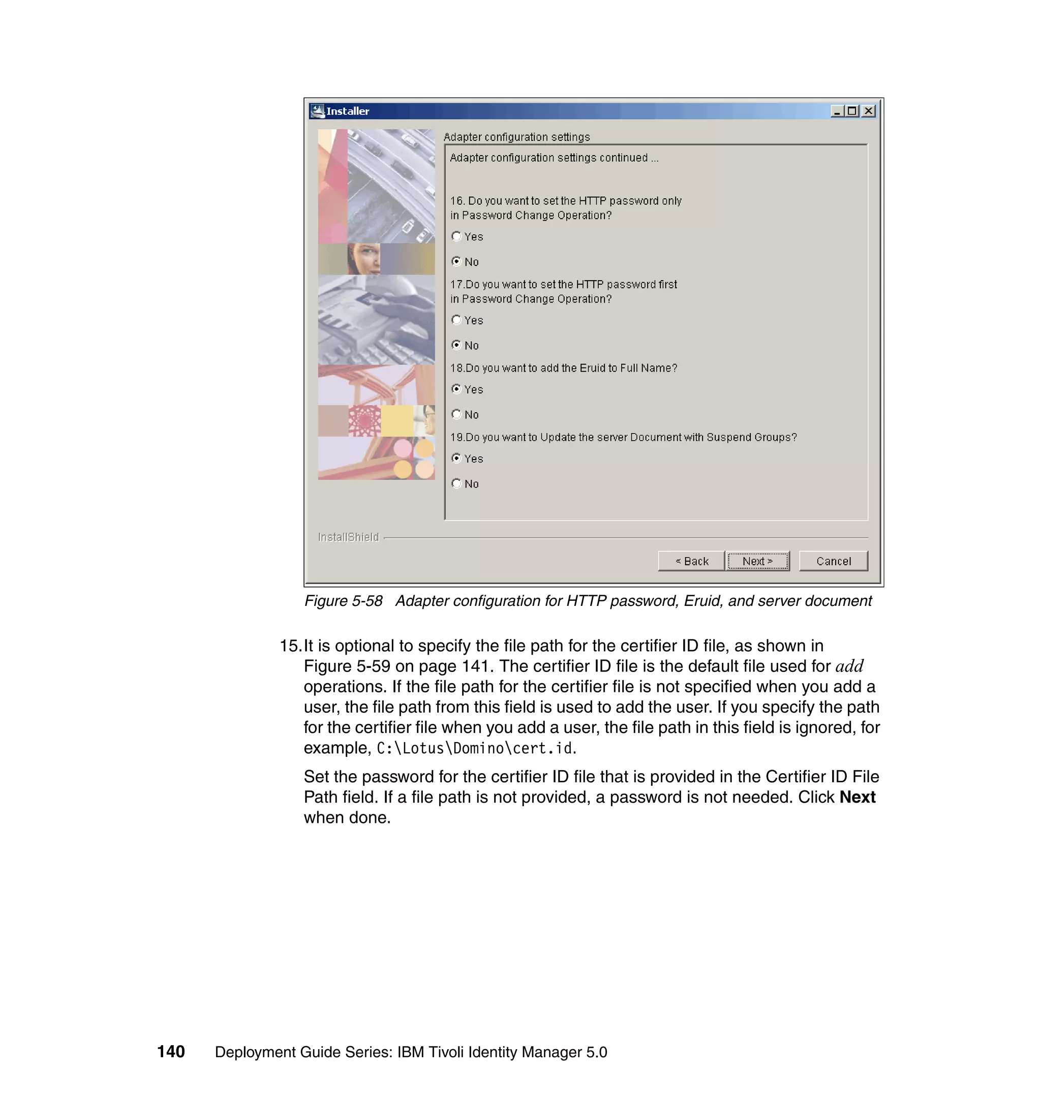 Figure 5-58 Adapter configuration for HTTP password, Eruid, and server document

               15.It is optional to specify the file path for the certifier ID file, as shown in
                  Figure 5-59 on page 141. The certifier ID file is the default file used for add
                  operations. If the file path for the certifier file is not specified when you add a
                  user, the file path from this field is used to add the user. If you specify the path
                  for the certifier file when you add a user, the file path in this field is ignored, for
                  example, C:LotusDominocert.id.
                  Set the password for the certifier ID file that is provided in the Certifier ID File
                  Path field. If a file path is not provided, a password is not needed. Click Next
                  when done.




140   Deployment Guide Series: IBM Tivoli Identity Manager 5.0
 