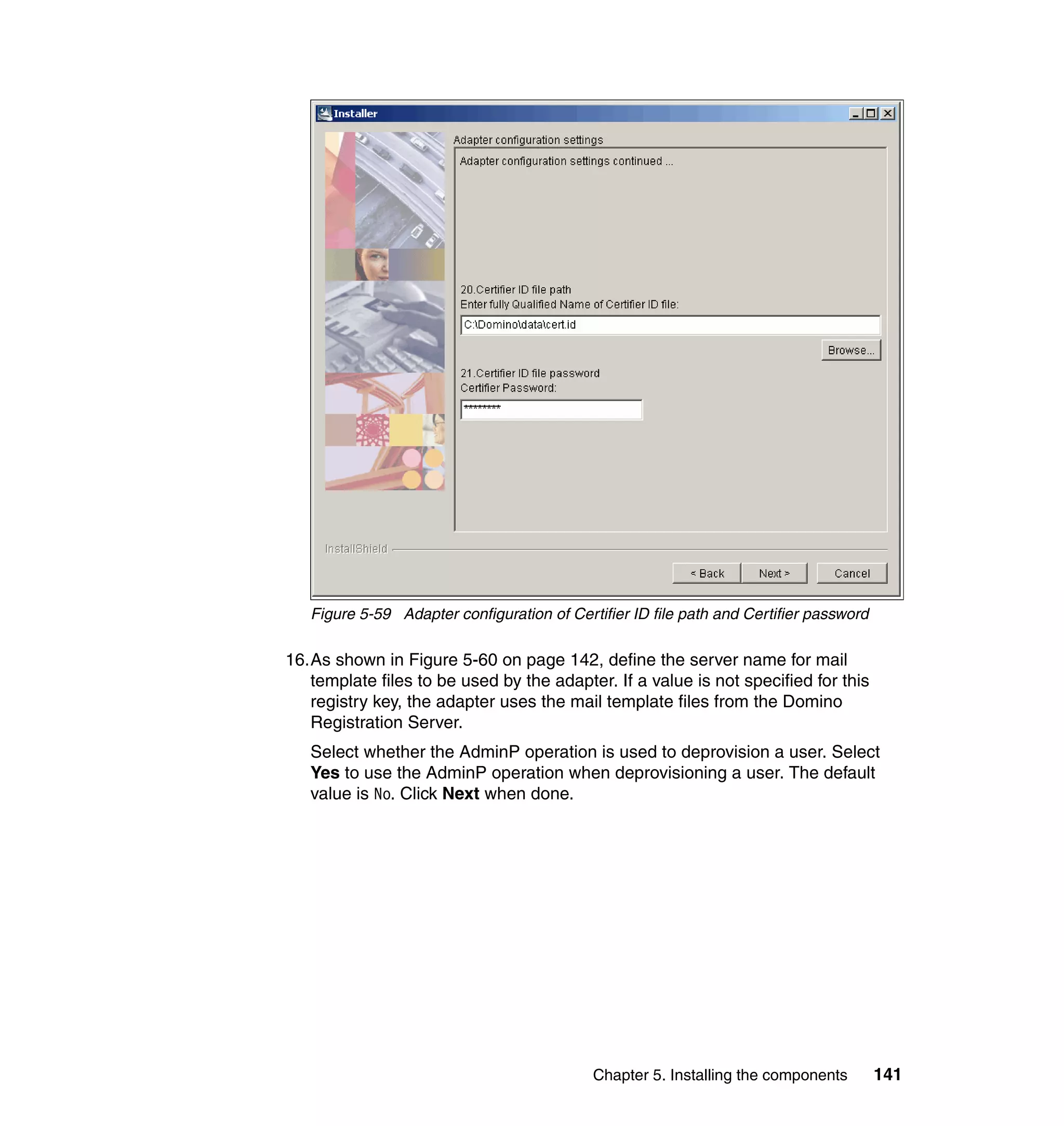 Figure 5-59 Adapter configuration of Certifier ID file path and Certifier password

16.As shown in Figure 5-60 on page 142, define the server name for mail
   template files to be used by the adapter. If a value is not specified for this
   registry key, the adapter uses the mail template files from the Domino
   Registration Server.
   Select whether the AdminP operation is used to deprovision a user. Select
   Yes to use the AdminP operation when deprovisioning a user. The default
   value is No. Click Next when done.




                                            Chapter 5. Installing the components        141
 