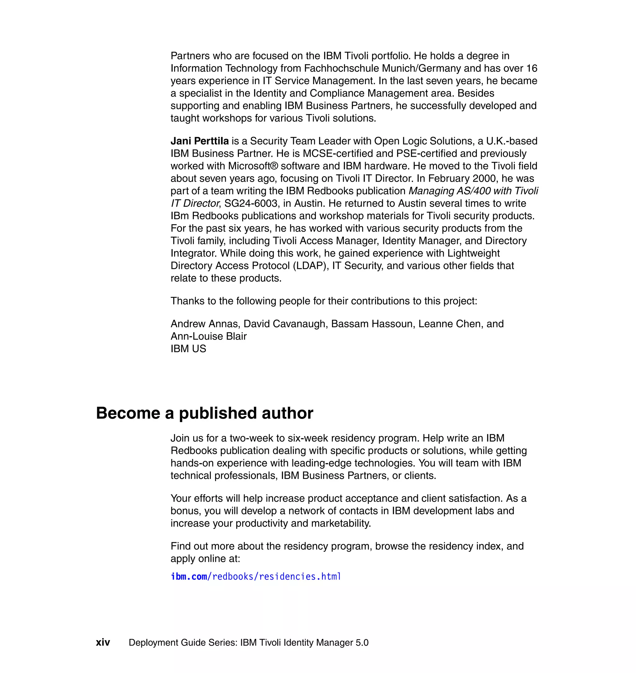 Partners who are focused on the IBM Tivoli portfolio. He holds a degree in
               Information Technology from Fachhochschule Munich/Germany and has over 16
               years experience in IT Service Management. In the last seven years, he became
               a specialist in the Identity and Compliance Management area. Besides
               supporting and enabling IBM Business Partners, he successfully developed and
               taught workshops for various Tivoli solutions.

               Jani Perttila is a Security Team Leader with Open Logic Solutions, a U.K.-based
               IBM Business Partner. He is MCSE-certified and PSE-certified and previously
               worked with Microsoft® software and IBM hardware. He moved to the Tivoli field
               about seven years ago, focusing on Tivoli IT Director. In February 2000, he was
               part of a team writing the IBM Redbooks publication Managing AS/400 with Tivoli
               IT Director, SG24-6003, in Austin. He returned to Austin several times to write
               IBm Redbooks publications and workshop materials for Tivoli security products.
               For the past six years, he has worked with various security products from the
               Tivoli family, including Tivoli Access Manager, Identity Manager, and Directory
               Integrator. While doing this work, he gained experience with Lightweight
               Directory Access Protocol (LDAP), IT Security, and various other fields that
               relate to these products.

               Thanks to the following people for their contributions to this project:

               Andrew Annas, David Cavanaugh, Bassam Hassoun, Leanne Chen, and
               Ann-Louise Blair
               IBM US




Become a published author
               Join us for a two-week to six-week residency program. Help write an IBM
               Redbooks publication dealing with specific products or solutions, while getting
               hands-on experience with leading-edge technologies. You will team with IBM
               technical professionals, IBM Business Partners, or clients.

               Your efforts will help increase product acceptance and client satisfaction. As a
               bonus, you will develop a network of contacts in IBM development labs and
               increase your productivity and marketability.

               Find out more about the residency program, browse the residency index, and
               apply online at:
               ibm.com/redbooks/residencies.html




xiv   Deployment Guide Series: IBM Tivoli Identity Manager 5.0
 
