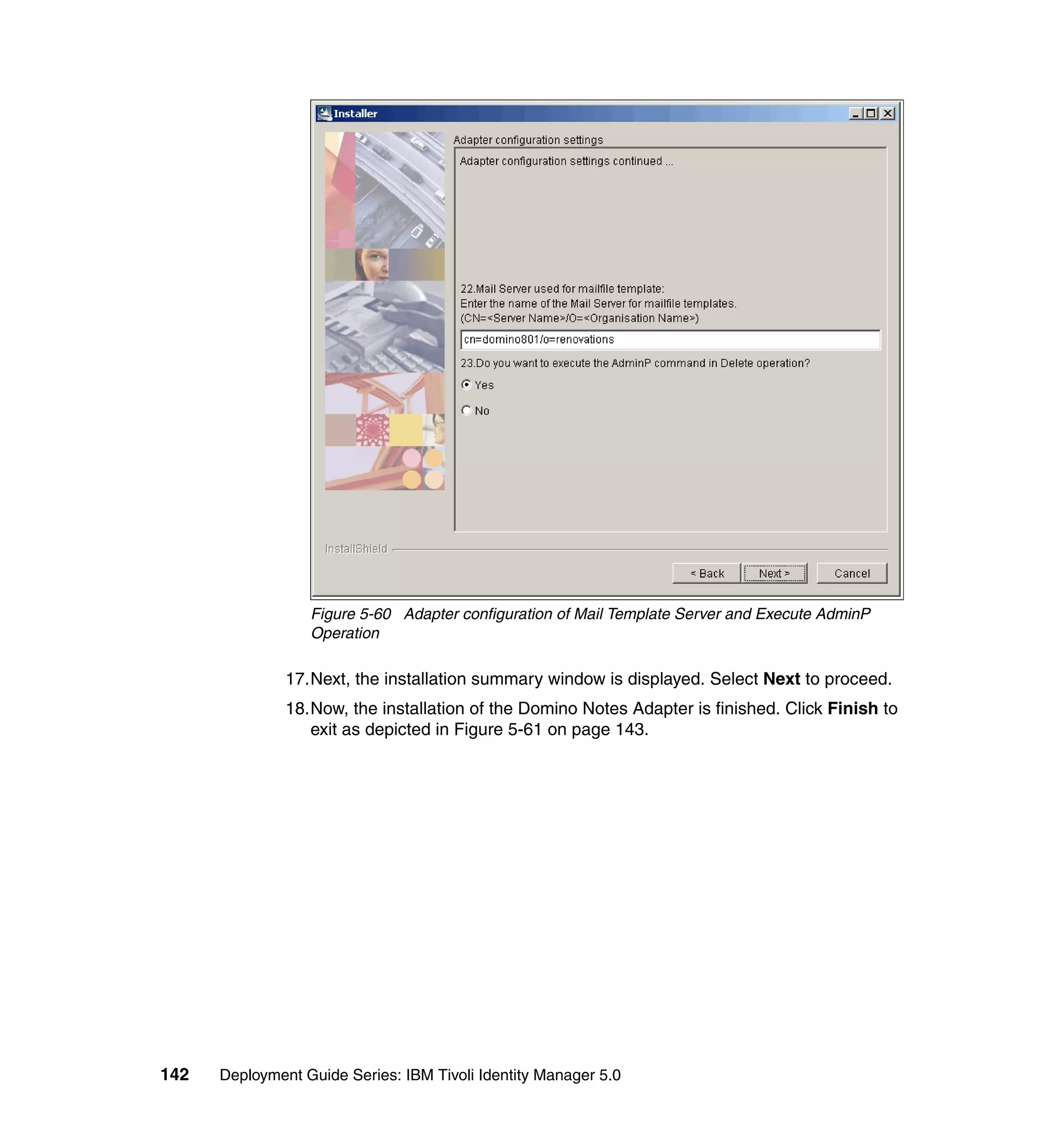 Figure 5-60 Adapter configuration of Mail Template Server and Execute AdminP
                  Operation

               17.Next, the installation summary window is displayed. Select Next to proceed.
               18.Now, the installation of the Domino Notes Adapter is finished. Click Finish to
                  exit as depicted in Figure 5-61 on page 143.




142   Deployment Guide Series: IBM Tivoli Identity Manager 5.0
 