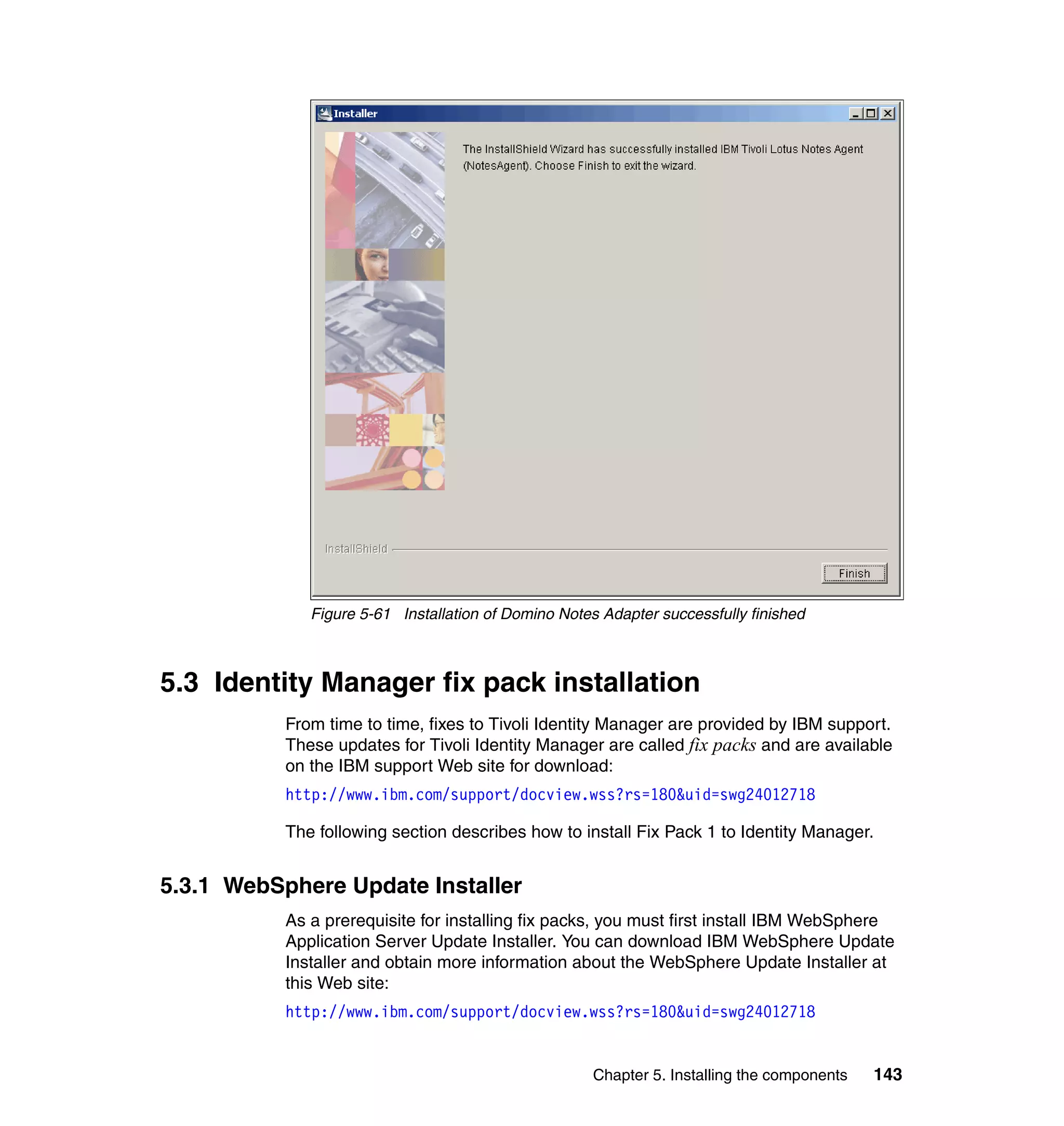 Figure 5-61 Installation of Domino Notes Adapter successfully finished



5.3 Identity Manager fix pack installation
           From time to time, fixes to Tivoli Identity Manager are provided by IBM support.
           These updates for Tivoli Identity Manager are called fix packs and are available
           on the IBM support Web site for download:
           http://www.ibm.com/support/docview.wss?rs=180&uid=swg24012718

           The following section describes how to install Fix Pack 1 to Identity Manager.


5.3.1 WebSphere Update Installer
           As a prerequisite for installing fix packs, you must first install IBM WebSphere
           Application Server Update Installer. You can download IBM WebSphere Update
           Installer and obtain more information about the WebSphere Update Installer at
           this Web site:
           http://www.ibm.com/support/docview.wss?rs=180&uid=swg24012718


                                                      Chapter 5. Installing the components   143
 