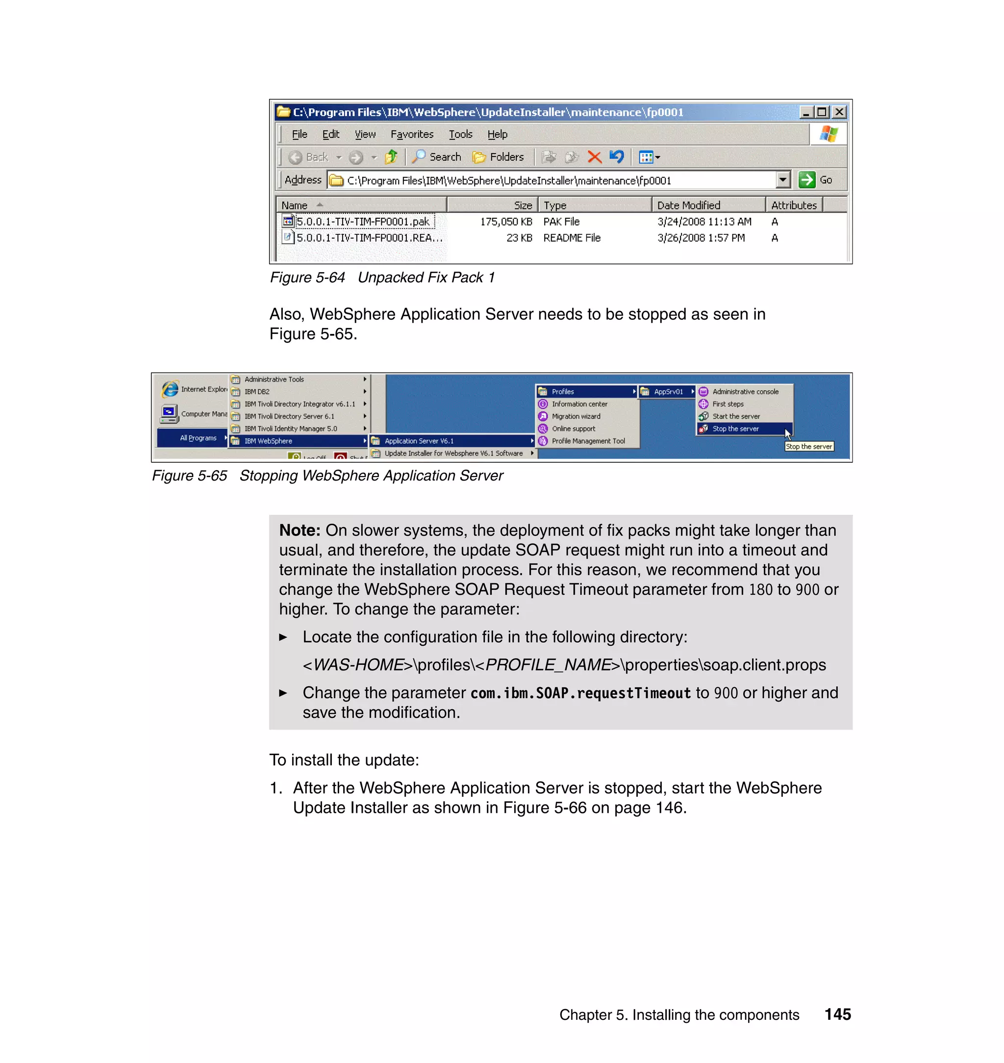 Figure 5-64 Unpacked Fix Pack 1

                Also, WebSphere Application Server needs to be stopped as seen in
                Figure 5-65.




Figure 5-65 Stopping WebSphere Application Server


                 Note: On slower systems, the deployment of fix packs might take longer than
                 usual, and therefore, the update SOAP request might run into a timeout and
                 terminate the installation process. For this reason, we recommend that you
                 change the WebSphere SOAP Request Timeout parameter from 180 to 900 or
                 higher. To change the parameter:
                     Locate the configuration file in the following directory:
                     <WAS-HOME>profiles<PROFILE_NAME>propertiessoap.client.props
                     Change the parameter com.ibm.SOAP.requestTimeout to 900 or higher and
                     save the modification.

                To install the update:
                1. After the WebSphere Application Server is stopped, start the WebSphere
                   Update Installer as shown in Figure 5-66 on page 146.




                                                           Chapter 5. Installing the components   145
 