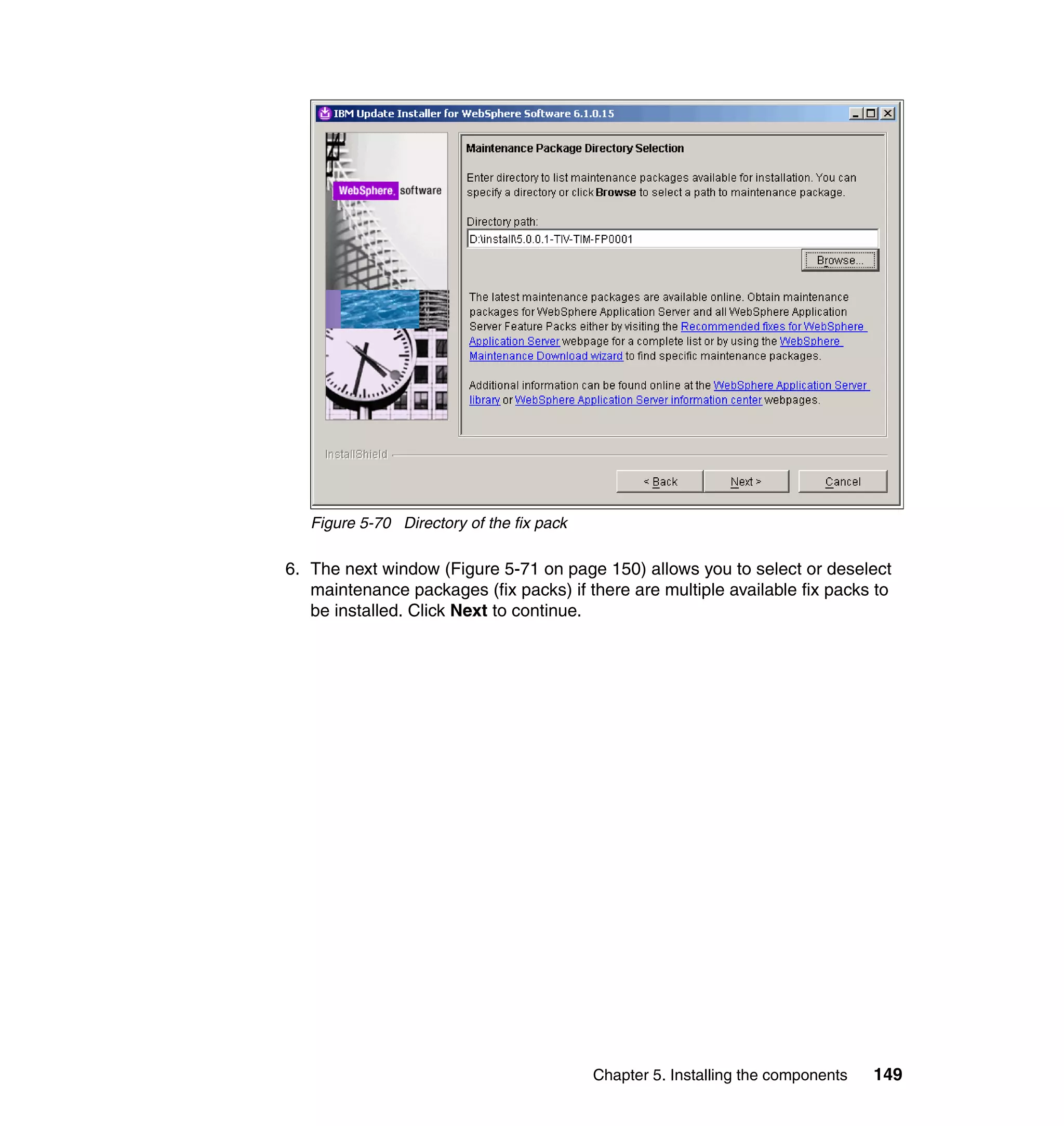 Figure 5-70 Directory of the fix pack

6. The next window (Figure 5-71 on page 150) allows you to select or deselect
   maintenance packages (fix packs) if there are multiple available fix packs to
   be installed. Click Next to continue.




                                           Chapter 5. Installing the components   149
 