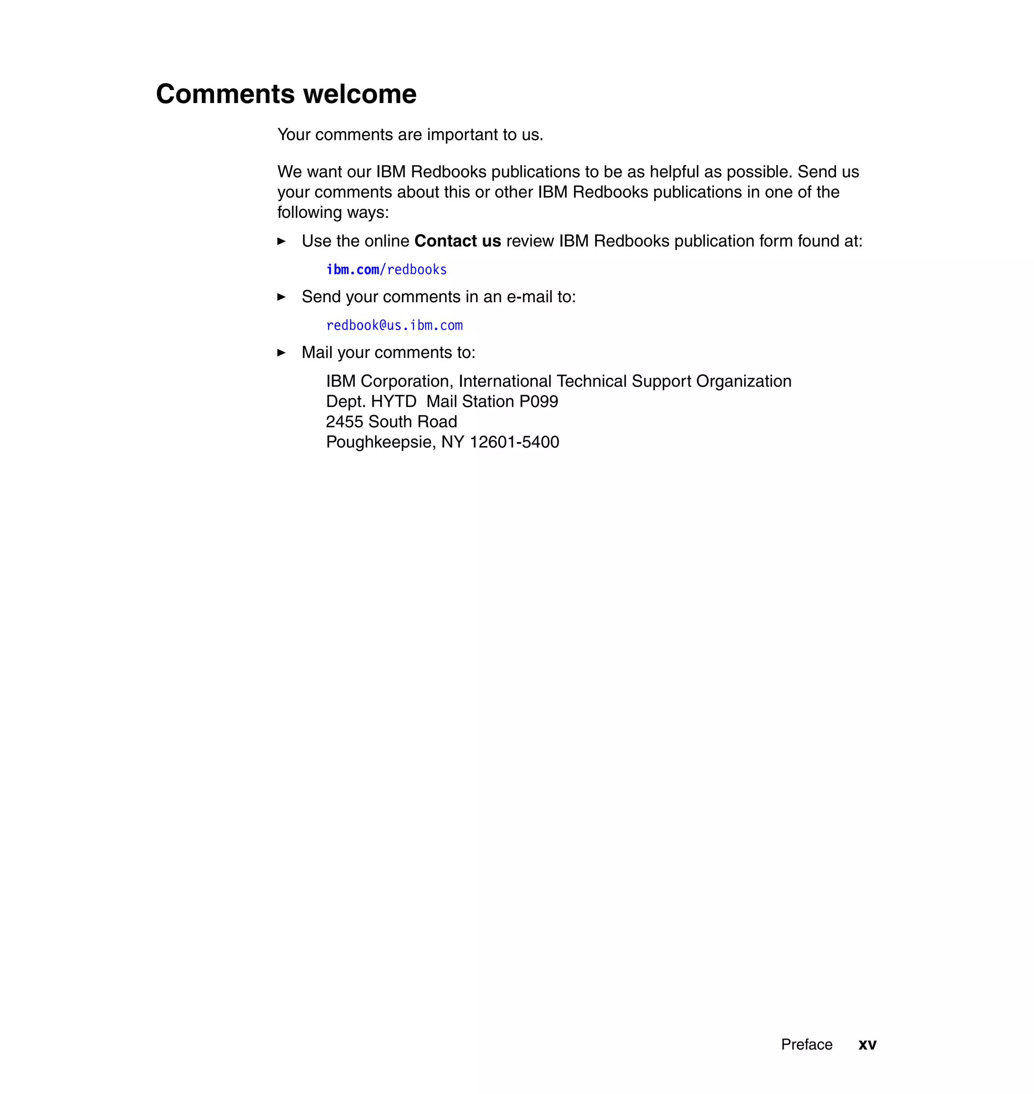 Comments welcome
       Your comments are important to us.

       We want our IBM Redbooks publications to be as helpful as possible. Send us
       your comments about this or other IBM Redbooks publications in one of the
       following ways:
          Use the online Contact us review IBM Redbooks publication form found at:
             ibm.com/redbooks
          Send your comments in an e-mail to:
             redbook@us.ibm.com
          Mail your comments to:
             IBM Corporation, International Technical Support Organization
             Dept. HYTD Mail Station P099
             2455 South Road
             Poughkeepsie, NY 12601-5400




                                                                        Preface   xv
 