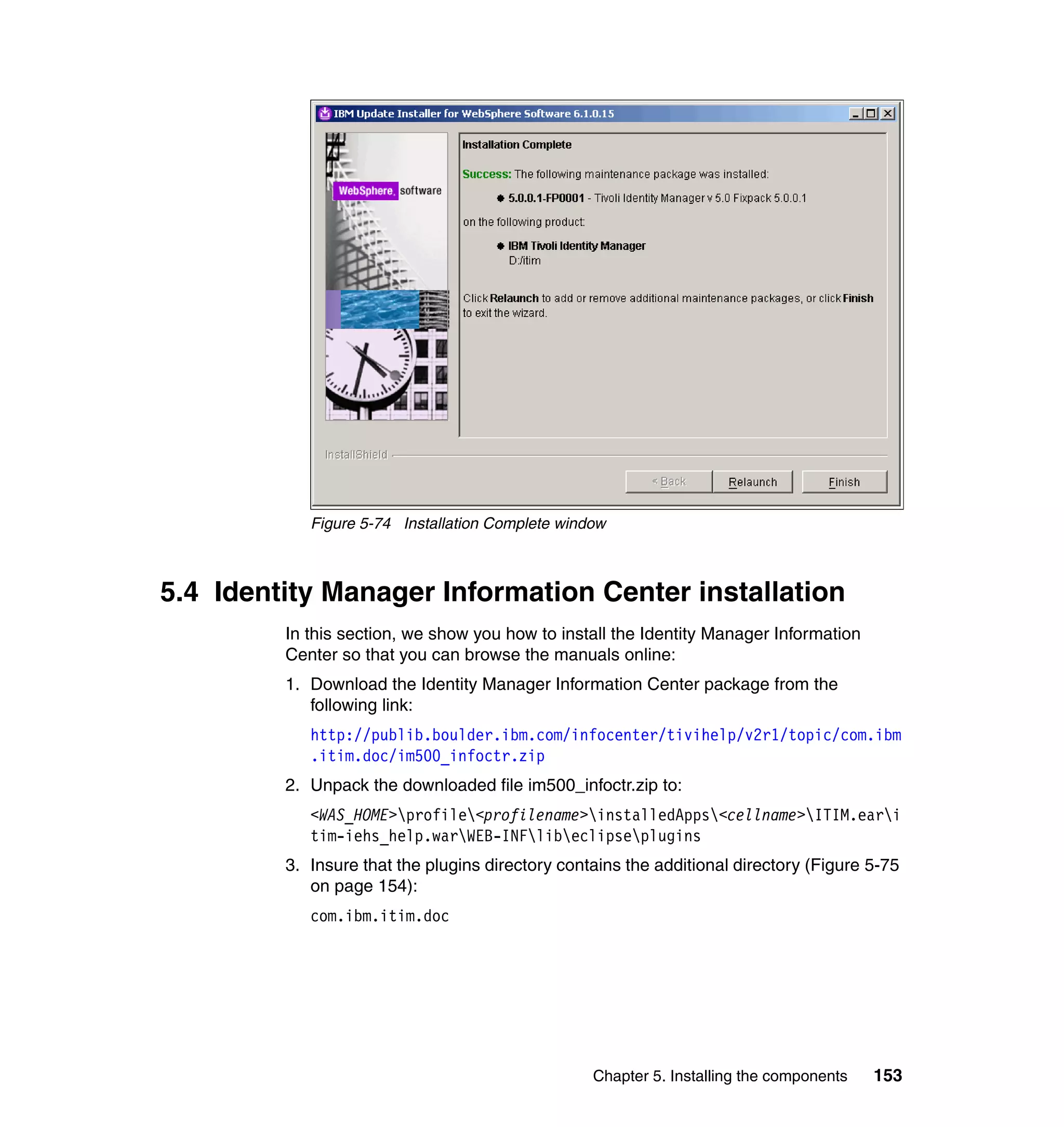 Figure 5-74 Installation Complete window



5.4 Identity Manager Information Center installation
         In this section, we show you how to install the Identity Manager Information
         Center so that you can browse the manuals online:
         1. Download the Identity Manager Information Center package from the
            following link:
            http://publib.boulder.ibm.com/infocenter/tivihelp/v2r1/topic/com.ibm
            .itim.doc/im500_infoctr.zip
         2. Unpack the downloaded file im500_infoctr.zip to:
            <WAS_HOME>profile<profilename>installedApps<cellname>ITIM.eari
            tim-iehs_help.warWEB-INFlibeclipseplugins
         3. Insure that the plugins directory contains the additional directory (Figure 5-75
            on page 154):
            com.ibm.itim.doc




                                                  Chapter 5. Installing the components   153
 
